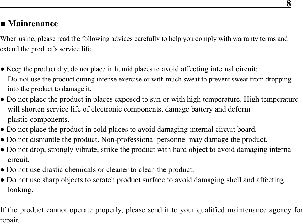                                                                8 ■ Maintenance   When using, please read the following advices carefully to help you comply with warranty terms and extend the product’s service life.  ● Keep the product dry; do not place in humid places to avoid affecting internal circuit;  Do not use the product during intense exercise or with much sweat to prevent sweat from dropping into the product to damage it. ● Do not place the product in places exposed to sun or with high temperature. High temperature will shorten service life of electronic components, damage battery and deform plastic components. ● Do not place the product in cold places to avoid damaging internal circuit board. ● Do not dismantle the product. Non-professional personnel may damage the product. ● Do not drop, strongly vibrate, strike the product with hard object to avoid damaging internal circuit. ● Do not use drastic chemicals or cleaner to clean the product. ● Do not use sharp objects to scratch product surface to avoid damaging shell and affecting looking.  If the product cannot operate properly, please send it to your qualified maintenance agency for repair.                      