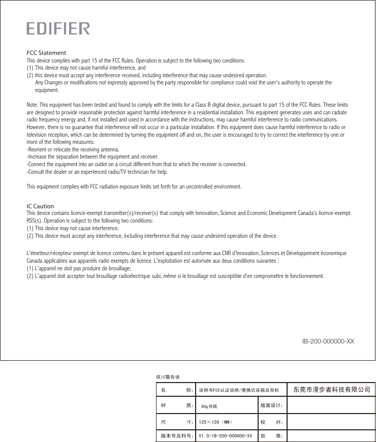 IC CautionThis device contains licence-exempt transmitter(s)/receiver(s) that comply with Innovation, Science and Economic Development Canada’s licence-exempt RSS(s). Operation is subject to the following two conditions:(1) This device may not cause interference.(2) This device must accept any interference, including interference that may cause undesired operation of the device.L’émetteur/récepteur exempt de licence contenu dans le présent appareil est conforme aux CNR d’Innovation, Sciences et Développement économique Canada applicables aux appareils radio exempts de licence. L’exploitation est autorisée aux deux conditions suivantes :(1) L’appareil ne doit pas produire de brouillage;(2) L’appareil doit accepter tout brouillage radioélectrique subi, même si le brouillage est susceptible d’en compromettre le fonctionnement.FCC StatementThis device complies with part 15 of the FCC Rules. Operation is subject to the following two conditions: (1) This device may not cause harmful interference, and(2) this device must accept any interference received, including interference that may cause undesired operation.      Any Changes or modifications not expressly approved by the party responsible for compliance could void the user&apos;s authority to operate the      equipment.Note: This equipment has been tested and found to comply with the limits for a Class B digital device, pursuant to part 15 of the FCC Rules. These limits are designed to provide reasonable protection against harmful interference in a residential installation. This equipment generates uses and can radiate radio frequency energy and, if not installed and used in accordance with the instructions, may cause harmful interference to radio communications. However, there is no guarantee that interference will not occur in a particular installation. If this equipment does cause harmful interference to radio or television reception, which can be determined by turning the equipment off and on, the user is encouraged to try to correct the interference by one or more of the following measures:-Reorient or relocate the receiving antenna.-Increase the separation between the equipment and receiver.-Connect the equipment into an outlet on a circuit different from that to which the receiver is connected.-Consult the dealer or an experienced radio/TV technician for help.This equipment complies with FCC radiation exposure limits set forth for an uncontrolled environment. IB-200-000000-XX版面设计：版本号及料号： V1.0/IB-200-000000-XX名        称： 说明书FCC认证说明/便携式音箱及耳机 材        质： 尺        寸： 125×120（MM）　　　 校    对：批    准：东莞市漫步者科技有限公司80g书纸改IC警告语