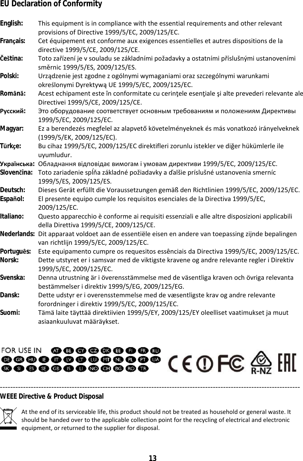 13 EU Declaration of Conformity  English:  This equipment is in compliance with the essential requirements and other relevant provisions of Directive 1999/5/EC, 2009/125/EC. Français: Cet équipement est conforme aux exigences essentielles et autres dispositions de la directive 1999/5/CE, 2009/125/CE. Čeština: Toto zařízení je v souladu se základními požadavky a ostatními příslušnými ustanoveními směrnic 1999/5/ES, 2009/125/ES. Polski: Urządzenie jest zgodne z ogólnymi wymaganiami oraz szczególnymi warunkami określonymi Dyrektywą UE 1999/5/EC, 2009/125/EC. Română:  Acest echipament este în conformitate cu cerinţele esenţiale şi alte prevederi relevante ale Directivei 1999/5/CE, 2009/125/CE. Русский: Это оборудование соответствует основным требованиям и положениям Директивы 1999/5/EC, 2009/125/EC. Magyar: Ez a berendezés megfelel az alapvető követelményeknek és más vonatkozó irányelveknek (1999/5/EK, 2009/125/EC). Türkçe:  Bu cihaz 1999/5/EC, 2009/125/EC direktifleri zorunlu istekler ve diğer hükümlerle ile uyumludur. Українська: Обладнання відповідає вимогам і умовам директиви 1999/5/EC, 2009/125/EC. Slovenčina: Toto zariadenie spĺňa základné požiadavky a ďalšie príslušné ustanovenia smerníc 1999/5/ES, 2009/125/ES. Deutsch: Dieses Gerät erfüllt die Voraussetzungen gemäß den Richtlinien 1999/5/EC, 2009/125/EC. Español: El presente equipo cumple los requisitos esenciales de la Directiva 1999/5/EC, 2009/125/EC. Italiano:  Questo apparecchio è conforme ai requisiti essenziali e alle altre disposizioni applicabili della Direttiva 1999/5/CE, 2009/125/CE. Nederlands: Dit apparaat voldoet aan de essentiële eisen en andere van toepassing zijnde bepalingen van richtlijn 1999/5/EC, 2009/125/EC. Português: Este equipamento cumpre os requesitos essênciais da Directiva 1999/5/EC, 2009/125/EC. Norsk: Dette utstyret er i samsvar med de viktigste kravene og andre relevante regler i Direktiv 1999/5/EC, 2009/125/EC. Svenska: Denna utrustning är i överensstämmelse med de väsentliga kraven och övriga relevanta bestämmelser i direktiv 1999/5/EG, 2009/125/EG. Dansk: Dette udstyr er i overensstemmelse med de væsentligste krav og andre relevante forordninger i direktiv 1999/5/EC, 2009/125/EC. Suomi: Tämä laite täyttää direktiivien 1999/5/EY, 2009/125/EY oleelliset vaatimukset ja muut asiaankuuluvat määräykset.     --------------------------------------------------------------------------------------------------------------------- WEEE Directive &amp; Product Disposal  At the end of its serviceable life, this product should not be treated as household or general waste. It should be handed over to the applicable collection point for the recycling of electrical and electronic equipment, or returned to the supplier for disposal.  