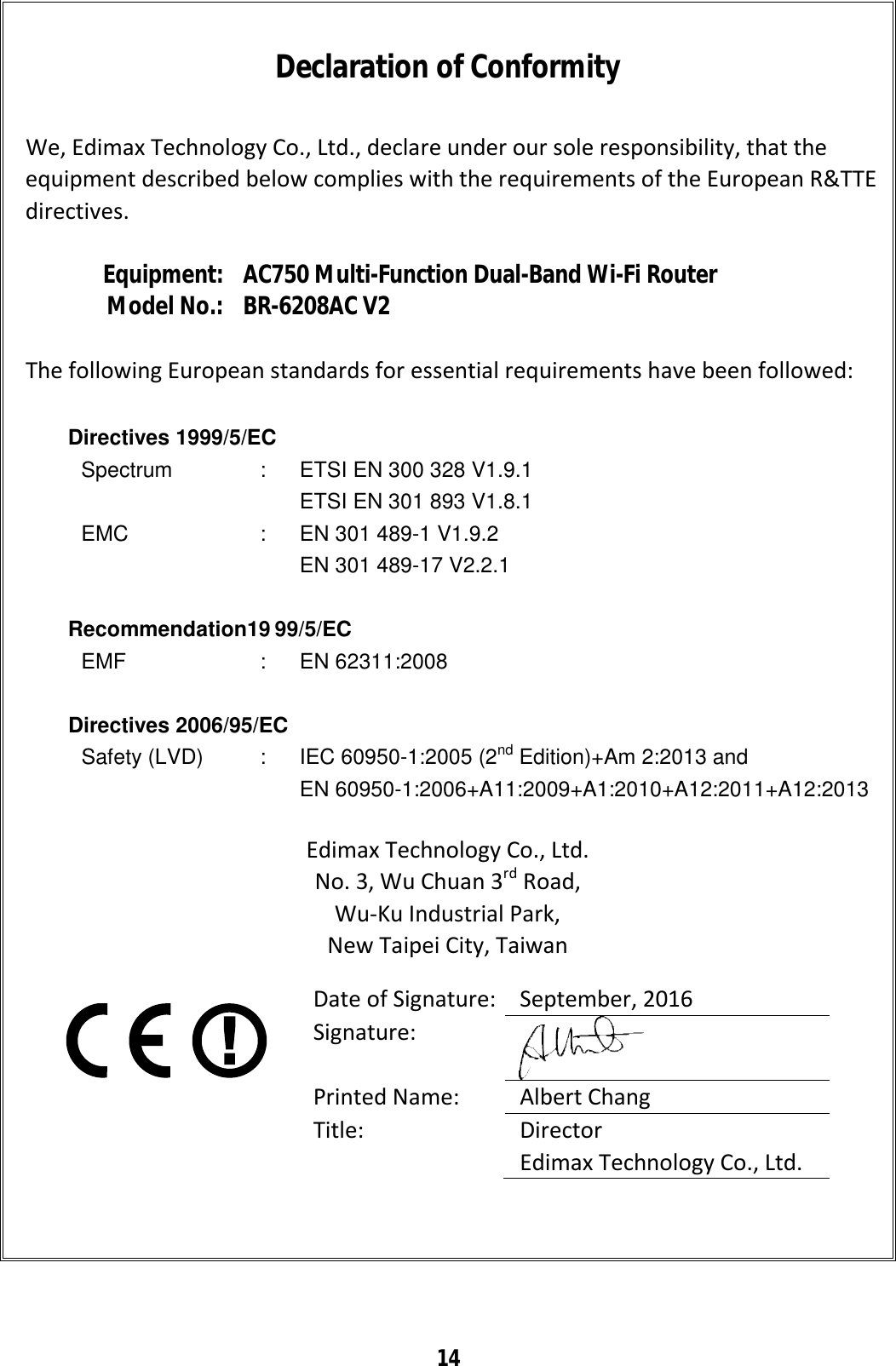 14     Declaration of Conformity  We, Edimax Technology Co., Ltd., declare under our sole responsibility, that the equipment described below complies with the requirements of the European R&amp;TTE directives.  Equipment: AC750 Multi-Function Dual-Band Wi-Fi Router Model No.: BR-6208AC V2  The following European standards for essential requirements have been followed:  Directives 1999/5/EC Spectrum  : ETSI EN 300 328 V1.9.1  ETSI EN 301 893 V1.8.1  EMC  : EN 301 489-1 V1.9.2  EN 301 489-17 V2.2.1   Recommendation19 99/5/EC EMF  : EN 62311:2008  Directives 2006/95/EC  Safety (LVD)  : IEC 60950-1:2005 (2nd Edition)+Am 2:2013 and EN 60950-1:2006+A11:2009+A1:2010+A12:2011+A12:2013  Edimax Technology Co., Ltd. No. 3, Wu Chuan 3rd Road, Wu-Ku Industrial Park, New Taipei City, Taiwan    Date of Signature: September, 2016 Signature:  Printed Name:  Albert Chang Title:  Director Edimax Technology Co., Ltd.  