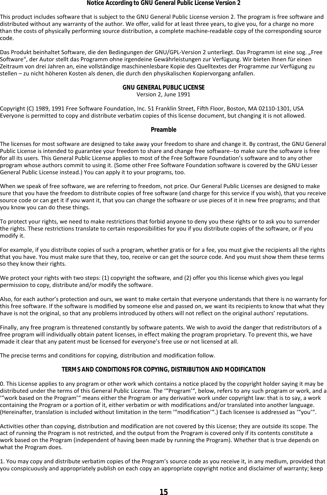 15 Notice According to GNU General Public License Version 2  This product includes software that is subject to the GNU General Public License version 2. The program is free software and distributed without any warranty of the author. We offer, valid for at least three years, to give you, for a charge no more than the costs of physically performing source distribution, a complete machine-readable copy of the corresponding source code.  Das Produkt beinhaltet Software, die den Bedingungen der GNU/GPL-Version 2 unterliegt. Das Programm ist eine sog. „Free Software“, der Autor stellt das Programm ohne irgendeine Gewährleistungen zur Verfügung. Wir bieten Ihnen für einen Zeitraum von drei Jahren an, eine vollständige maschinenlesbare Kopie des Quelltextes der Programme zur Verfügung zu stellen – zu nicht höheren Kosten als denen, die durch den physikalischen Kopiervorgang anfallen.  GNU GENERAL PUBLIC LICENSE Version 2, June 1991  Copyright (C) 1989, 1991 Free Software Foundation, Inc. 51 Franklin Street, Fifth Floor, Boston, MA 02110-1301, USA Everyone is permitted to copy and distribute verbatim copies of this license document, but changing it is not allowed.  Preamble  The licenses for most software are designed to take away your freedom to share and change it. By contrast, the GNU General Public License is intended to guarantee your freedom to share and change free software--to make sure the software is free for all its users. This General Public License applies to most of the Free Software Foundation’s software and to any other program whose authors commit to using it. (Some other Free Software Foundation software is covered by the GNU Lesser General Public License instead.) You can apply it to your programs, too.  When we speak of free software, we are referring to freedom, not price. Our General Public Licenses are designed to make sure that you have the freedom to distribute copies of free software (and charge for this service if you wish), that you receive source code or can get it if you want it, that you can change the software or use pieces of it in new free programs; and that you know you can do these things.  To protect your rights, we need to make restrictions that forbid anyone to deny you these rights or to ask you to surrender the rights. These restrictions translate to certain responsibilities for you if you distribute copies of the software, or if you modify it.  For example, if you distribute copies of such a program, whether gratis or for a fee, you must give the recipients all the rights that you have. You must make sure that they, too, receive or can get the source code. And you must show them these terms so they know their rights.  We protect your rights with two steps: (1) copyright the software, and (2) offer you this license which gives you legal permission to copy, distribute and/or modify the software.  Also, for each author’s protection and ours, we want to make certain that everyone understands that there is no warranty for this free software. If the software is modified by someone else and passed on, we want its recipients to know that what they have is not the original, so that any problems introduced by others will not reflect on the original authors’ reputations.  Finally, any free program is threatened constantly by software patents. We wish to avoid the danger that redistributors of a free program will individually obtain patent licenses, in effect making the program proprietary. To prevent this, we have made it clear that any patent must be licensed for everyone’s free use or not licensed at all.  The precise terms and conditions for copying, distribution and modification follow.  TERMS AND CONDITIONS FOR COPYING, DISTRIBUTION AND MODIFICATION  0. This License applies to any program or other work which contains a notice placed by the copyright holder saying it may be distributed under the terms of this General Public License. The ‘“Program’“, below, refers to any such program or work, and a ‘“work based on the Program’“ means either the Program or any derivative work under copyright law: that is to say, a work containing the Program or a portion of it, either verbatim or with modifications and/or translated into another language. (Hereinafter, translation is included without limitation in the term ‘“modification’“.) Each licensee is addressed as ‘“you’“.  Activities other than copying, distribution and modification are not covered by this License; they are outside its scope. The act of running the Program is not restricted, and the output from the Program is covered only if its contents constitute a work based on the Program (independent of having been made by running the Program). Whether that is true depends on what the Program does.  1. You may copy and distribute verbatim copies of the Program’s source code as you receive it, in any medium, provided that you conspicuously and appropriately publish on each copy an appropriate copyright notice and disclaimer of warranty; keep 