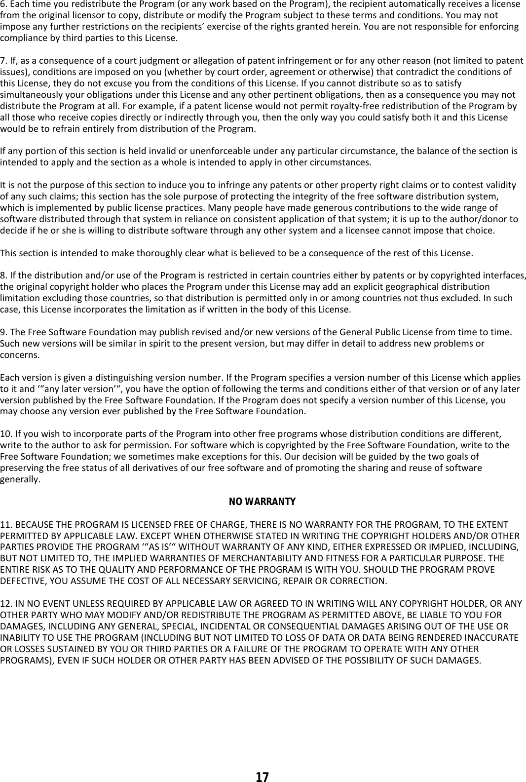 17  6. Each time you redistribute the Program (or any work based on the Program), the recipient automatically receives a license from the original licensor to copy, distribute or modify the Program subject to these terms and conditions. You may not impose any further restrictions on the recipients’ exercise of the rights granted herein. You are not responsible for enforcing compliance by third parties to this License.  7. If, as a consequence of a court judgment or allegation of patent infringement or for any other reason (not limited to patent issues), conditions are imposed on you (whether by court order, agreement or otherwise) that contradict the conditions of this License, they do not excuse you from the conditions of this License. If you cannot distribute so as to satisfy simultaneously your obligations under this License and any other pertinent obligations, then as a consequence you may not distribute the Program at all. For example, if a patent license would not permit royalty-free redistribution of the Program by all those who receive copies directly or indirectly through you, then the only way you could satisfy both it and this License would be to refrain entirely from distribution of the Program.  If any portion of this section is held invalid or unenforceable under any particular circumstance, the balance of the section is intended to apply and the section as a whole is intended to apply in other circumstances.  It is not the purpose of this section to induce you to infringe any patents or other property right claims or to contest validity of any such claims; this section has the sole purpose of protecting the integrity of the free software distribution system, which is implemented by public license practices. Many people have made generous contributions to the wide range of software distributed through that system in reliance on consistent application of that system; it is up to the author/donor to decide if he or she is willing to distribute software through any other system and a licensee cannot impose that choice.  This section is intended to make thoroughly clear what is believed to be a consequence of the rest of this License.  8. If the distribution and/or use of the Program is restricted in certain countries either by patents or by copyrighted interfaces, the original copyright holder who places the Program under this License may add an explicit geographical distribution limitation excluding those countries, so that distribution is permitted only in or among countries not thus excluded. In such case, this License incorporates the limitation as if written in the body of this License.  9. The Free Software Foundation may publish revised and/or new versions of the General Public License from time to time. Such new versions will be similar in spirit to the present version, but may differ in detail to address new problems or concerns.  Each version is given a distinguishing version number. If the Program specifies a version number of this License which applies to it and ‘“any later version’“, you have the option of following the terms and conditions either of that version or of any later version published by the Free Software Foundation. If the Program does not specify a version number of this License, you may choose any version ever published by the Free Software Foundation.  10. If you wish to incorporate parts of the Program into other free programs whose distribution conditions are different, write to the author to ask for permission. For software which is copyrighted by the Free Software Foundation, write to the Free Software Foundation; we sometimes make exceptions for this. Our decision will be guided by the two goals of preserving the free status of all derivatives of our free software and of promoting the sharing and reuse of software generally.  NO WARRANTY  11. BECAUSE THE PROGRAM IS LICENSED FREE OF CHARGE, THERE IS NO WARRANTY FOR THE PROGRAM, TO THE EXTENT PERMITTED BY APPLICABLE LAW. EXCEPT WHEN OTHERWISE STATED IN WRITING THE COPYRIGHT HOLDERS AND/OR OTHER PARTIES PROVIDE THE PROGRAM ‘“AS IS’“ WITHOUT WARRANTY OF ANY KIND, EITHER EXPRESSED OR IMPLIED, INCLUDING, BUT NOT LIMITED TO, THE IMPLIED WARRANTIES OF MERCHANTABILITY AND FITNESS FOR A PARTICULAR PURPOSE. THE ENTIRE RISK AS TO THE QUALITY AND PERFORMANCE OF THE PROGRAM IS WITH YOU. SHOULD THE PROGRAM PROVE DEFECTIVE, YOU ASSUME THE COST OF ALL NECESSARY SERVICING, REPAIR OR CORRECTION.  12. IN NO EVENT UNLESS REQUIRED BY APPLICABLE LAW OR AGREED TO IN WRITING WILL ANY COPYRIGHT HOLDER, OR ANY OTHER PARTY WHO MAY MODIFY AND/OR REDISTRIBUTE THE PROGRAM AS PERMITTED ABOVE, BE LIABLE TO YOU FOR DAMAGES, INCLUDING ANY GENERAL, SPECIAL, INCIDENTAL OR CONSEQUENTIAL DAMAGES ARISING OUT OF THE USE OR INABILITY TO USE THE PROGRAM (INCLUDING BUT NOT LIMITED TO LOSS OF DATA OR DATA BEING RENDERED INACCURATE OR LOSSES SUSTAINED BY YOU OR THIRD PARTIES OR A FAILURE OF THE PROGRAM TO OPERATE WITH ANY OTHER PROGRAMS), EVEN IF SUCH HOLDER OR OTHER PARTY HAS BEEN ADVISED OF THE POSSIBILITY OF SUCH DAMAGES.    