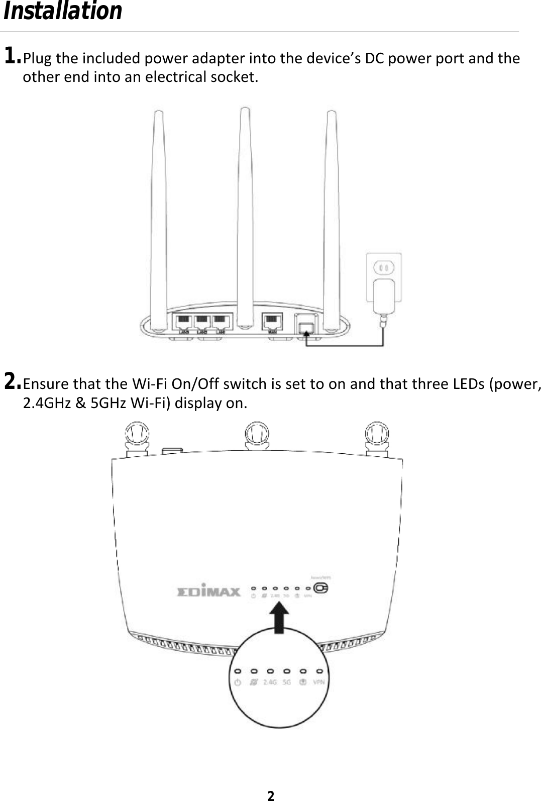 2 Installation  1. Plug the included power adapter into the device’s DC power port and the other end into an electrical socket.  2. Ensure that the Wi-Fi On/Off switch is set to on and that three LEDs (power, 2.4GHz &amp; 5GHz Wi-Fi) display on.  