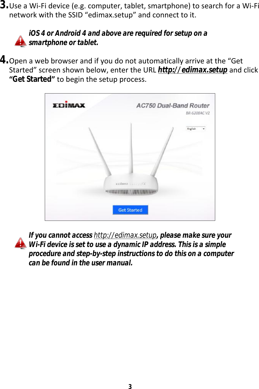 3  3. Use a Wi-Fi device (e.g. computer, tablet, smartphone) to search for a Wi-Fi network with the SSID “edimax.setup” and connect to it.  iOS 4 or Android 4 and above are required for setup on a smartphone or tablet.  4. Open a web browser and if you do not automatically arrive at the “Get Started” screen shown below, enter the URL http://edimax.setup and click “Get Started” to begin the setup process.    If you cannot access http://edimax.setup, please make sure your Wi-Fi device is set to use a dynamic IP address. This is a simple procedure and step-by-step instructions to do this on a computer can be found in the user manual. 