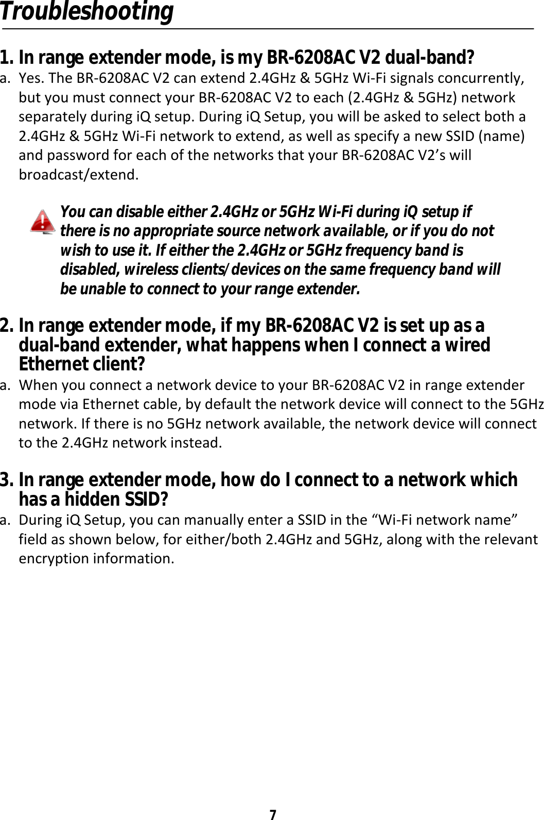 7 Troubleshooting  1. In range extender mode, is my BR-6208AC V2 dual-band? a. Yes. The BR-6208AC V2 can extend 2.4GHz &amp; 5GHz Wi-Fi signals concurrently, but you must connect your BR-6208AC V2 to each (2.4GHz &amp; 5GHz) network separately during iQ setup. During iQ Setup, you will be asked to select both a 2.4GHz &amp; 5GHz Wi-Fi network to extend, as well as specify a new SSID (name) and password for each of the networks that your BR-6208AC V2’s will broadcast/extend.  You can disable either 2.4GHz or 5GHz Wi-Fi during iQ setup if there is no appropriate source network available, or if you do not wish to use it. If either the 2.4GHz or 5GHz frequency band is disabled, wireless clients/devices on the same frequency band will be unable to connect to your range extender.  2. In range extender mode, if my BR-6208AC V2 is set up as a dual-band extender, what happens when I connect a wired Ethernet client? a. When you connect a network device to your BR-6208AC V2 in range extender mode via Ethernet cable, by default the network device will connect to the 5GHz network. If there is no 5GHz network available, the network device will connect to the 2.4GHz network instead.  3. In range extender mode, how do I connect to a network which has a hidden SSID? a. During iQ Setup, you can manually enter a SSID in the “Wi-Fi network name” field as shown below, for either/both 2.4GHz and 5GHz, along with the relevant encryption information.  