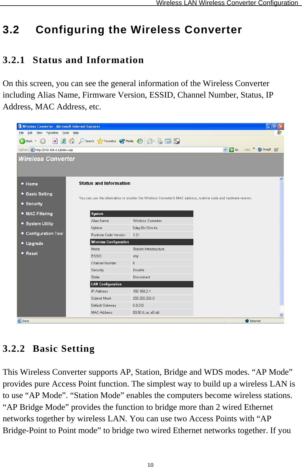 Wireless LAN Wireless Converter Configuration  103.2  Configuring the Wireless Converter 3.2.1 Status and Information On this screen, you can see the general information of the Wireless Converter including Alias Name, Firmware Version, ESSID, Channel Number, Status, IP Address, MAC Address, etc.    3.2.2 Basic Setting This Wireless Converter supports AP, Station, Bridge and WDS modes. “AP Mode” provides pure Access Point function. The simplest way to build up a wireless LAN is to use “AP Mode”. “Station Mode” enables the computers become wireless stations. “AP Bridge Mode” provides the function to bridge more than 2 wired Ethernet networks together by wireless LAN. You can use two Access Points with “AP Bridge-Point to Point mode” to bridge two wired Ethernet networks together. If you 