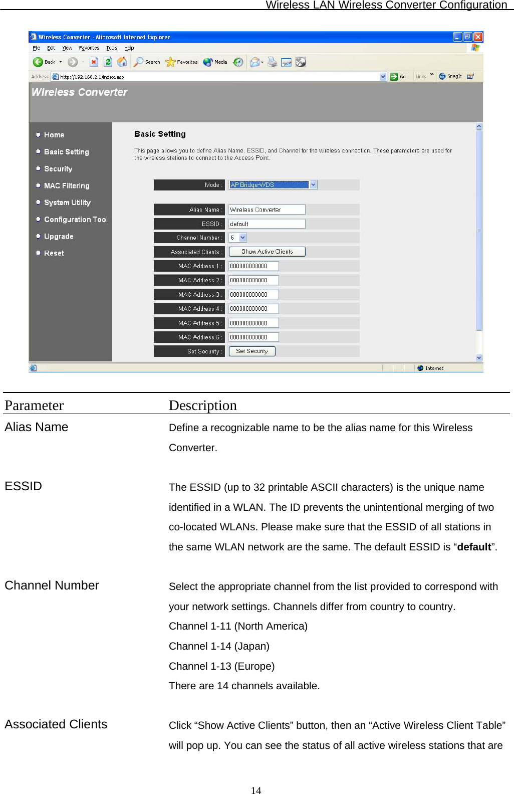 Wireless LAN Wireless Converter Configuration  14  Parameter Description Alias Name  Define a recognizable name to be the alias name for this Wireless Converter.   ESSID The ESSID (up to 32 printable ASCII characters) is the unique name identified in a WLAN. The ID prevents the unintentional merging of two co-located WLANs. Please make sure that the ESSID of all stations in the same WLAN network are the same. The default ESSID is “default”.   Channel Number  Select the appropriate channel from the list provided to correspond with your network settings. Channels differ from country to country.  Channel 1-11 (North America) Channel 1-14 (Japan) Channel 1-13 (Europe) There are 14 channels available.    Associated Clients  Click “Show Active Clients” button, then an “Active Wireless Client Table” will pop up. You can see the status of all active wireless stations that are 