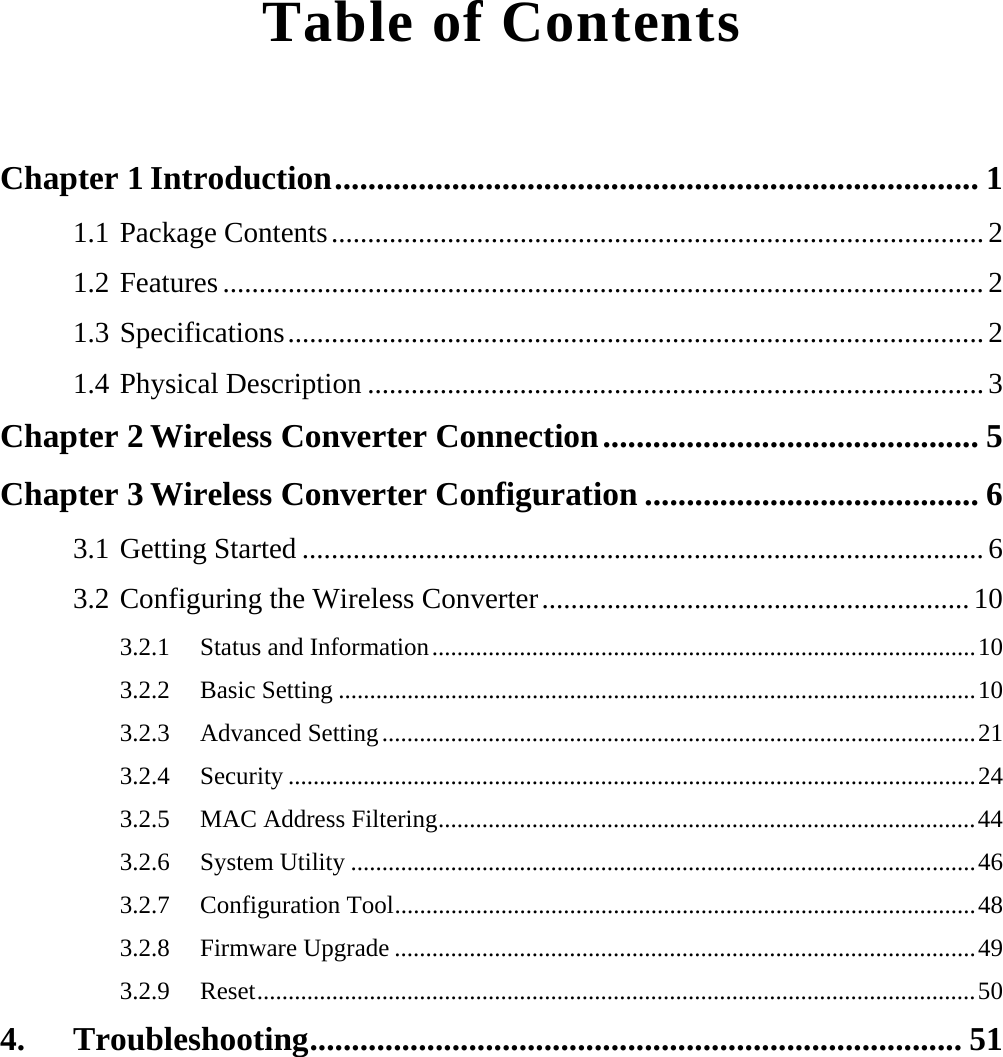  Table of Contents  Chapter 1 Introduction............................................................................. 1 1.1 Package Contents..........................................................................................2 1.2 Features.........................................................................................................2 1.3 Specifications................................................................................................2 1.4 Physical Description .....................................................................................3 Chapter 2 Wireless Converter Connection............................................. 5 Chapter 3 Wireless Converter Configuration ........................................ 6 3.1 Getting Started ..............................................................................................6 3.2 Configuring the Wireless Converter...........................................................10 3.2.1 Status and Information.......................................................................................10 3.2.2 Basic Setting ......................................................................................................10 3.2.3 Advanced Setting...............................................................................................21 3.2.4 Security ..............................................................................................................24 3.2.5  MAC Address Filtering......................................................................................44 3.2.6 System Utility ....................................................................................................46 3.2.7 Configuration Tool.............................................................................................48 3.2.8 Firmware Upgrade .............................................................................................49 3.2.9 Reset...................................................................................................................50 4. Troubleshooting.............................................................................. 51 