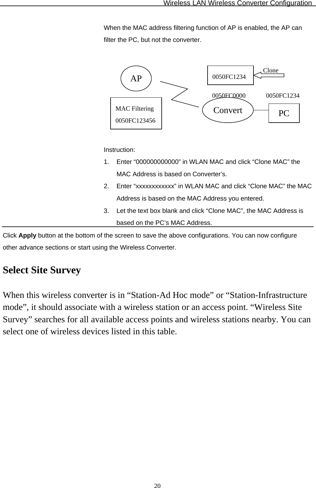 Wireless LAN Wireless Converter Configuration  20When the MAC address filtering function of AP is enabled, the AP can filter the PC, but not the converter.         Instruction: 1.  Enter “000000000000” in WLAN MAC and click “Clone MAC” the MAC Address is based on Converter’s. 2.  Enter “xxxxxxxxxxxx” in WLAN MAC and click “Clone MAC” the MAC Address is based on the MAC Address you entered. 3.  Let the text box blank and click “Clone MAC”, the MAC Address is based on the PC’s MAC Address. Click Apply button at the bottom of the screen to save the above configurations. You can now configure other advance sections or start using the Wireless Converter.  Select Site Survey  When this wireless converter is in “Station-Ad Hoc mode” or “Station-Infrastructure mode”, it should associate with a wireless station or an access point. “Wireless Site Survey” searches for all available access points and wireless stations nearby. You can select one of wireless devices listed in this table.  APMAC Filtering0050FC123456Convert PC0050FC0000 0050FC1234Clone 0050FC1234