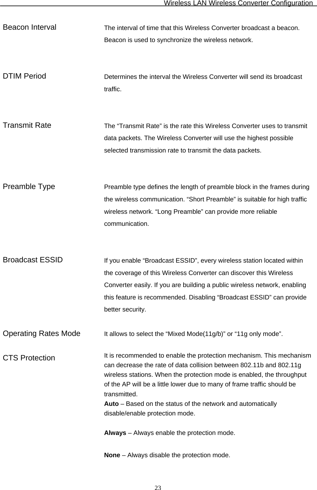 Wireless LAN Wireless Converter Configuration  23Beacon Interval  The interval of time that this Wireless Converter broadcast a beacon. Beacon is used to synchronize the wireless network.    DTIM Period  Determines the interval the Wireless Converter will send its broadcast traffic.    Transmit Rate  The “Transmit Rate” is the rate this Wireless Converter uses to transmit data packets. The Wireless Converter will use the highest possible selected transmission rate to transmit the data packets.    Preamble Type  Preamble type defines the length of preamble block in the frames during the wireless communication. “Short Preamble” is suitable for high traffic wireless network. “Long Preamble” can provide more reliable communication.    Broadcast ESSID  If you enable “Broadcast ESSID”, every wireless station located within the coverage of this Wireless Converter can discover this Wireless Converter easily. If you are building a public wireless network, enabling this feature is recommended. Disabling “Broadcast ESSID” can provide better security.   Operating Rates Mode  It allows to select the “Mixed Mode(11g/b)” or “11g only mode”.   CTS Protection  It is recommended to enable the protection mechanism. This mechanism can decrease the rate of data collision between 802.11b and 802.11g wireless stations. When the protection mode is enabled, the throughput of the AP will be a little lower due to many of frame traffic should be transmitted. Auto – Based on the status of the network and automatically disable/enable protection mode.  Always – Always enable the protection mode.  None – Always disable the protection mode. 