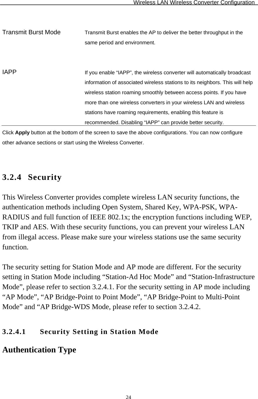 Wireless LAN Wireless Converter Configuration  24  Transmit Burst Mode  Transmit Burst enables the AP to deliver the better throughput in the same period and environment.    IAPP  If you enable “IAPP”, the wireless converter will automatically broadcast information of associated wireless stations to its neighbors. This will help wireless station roaming smoothly between access points. If you have more than one wireless converters in your wireless LAN and wireless stations have roaming requirements, enabling this feature is recommended. Disabling “IAPP” can provide better security. Click Apply button at the bottom of the screen to save the above configurations. You can now configure other advance sections or start using the Wireless Converter.   3.2.4 Security This Wireless Converter provides complete wireless LAN security functions, the authentication methods including Open System, Shared Key, WPA-PSK, WPA-RADIUS and full function of IEEE 802.1x; the encryption functions including WEP, TKIP and AES. With these security functions, you can prevent your wireless LAN from illegal access. Please make sure your wireless stations use the same security function.  The security setting for Station Mode and AP mode are different. For the security setting in Station Mode including “Station-Ad Hoc Mode” and “Station-Infrastructure Mode”, please refer to section 3.2.4.1. For the security setting in AP mode including “AP Mode”, “AP Bridge-Point to Point Mode”, “AP Bridge-Point to Multi-Point Mode” and “AP Bridge-WDS Mode, please refer to section 3.2.4.2.  3.2.4.1 Security Setting in Station Mode Authentication Type  