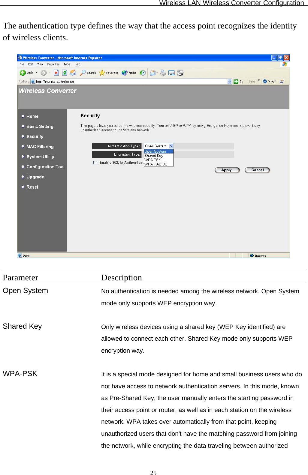 Wireless LAN Wireless Converter Configuration  25The authentication type defines the way that the access point recognizes the identity of wireless clients.    Parameter Description Open System No authentication is needed among the wireless network. Open System mode only supports WEP encryption way.   Shared Key  Only wireless devices using a shared key (WEP Key identified) are allowed to connect each other. Shared Key mode only supports WEP encryption way.   WPA-PSK  It is a special mode designed for home and small business users who do not have access to network authentication servers. In this mode, known as Pre-Shared Key, the user manually enters the starting password in their access point or router, as well as in each station on the wireless network. WPA takes over automatically from that point, keeping unauthorized users that don&apos;t have the matching password from joining the network, while encrypting the data traveling between authorized 