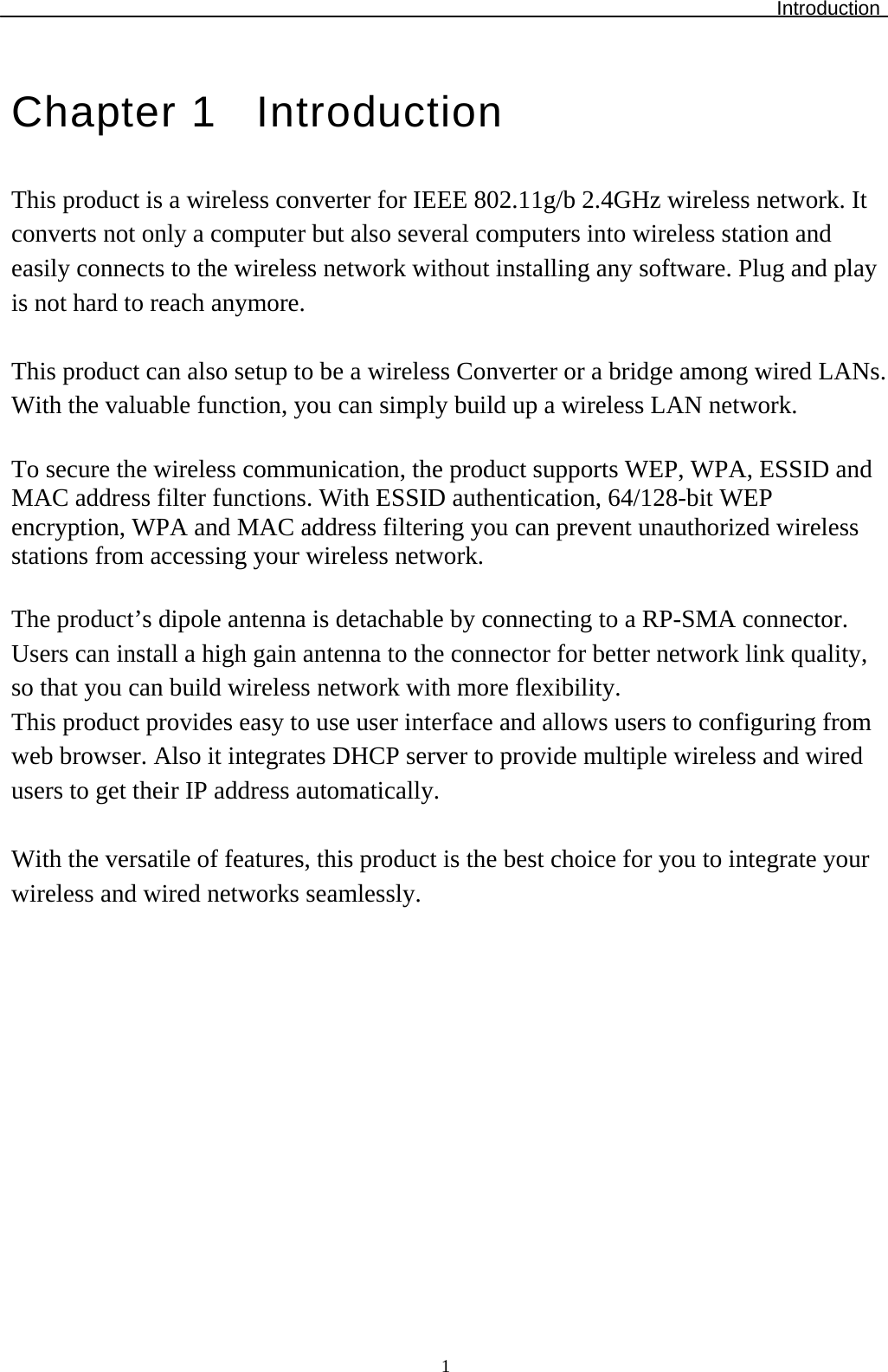 Introduction  1Chapter 1  Introduction This product is a wireless converter for IEEE 802.11g/b 2.4GHz wireless network. It converts not only a computer but also several computers into wireless station and easily connects to the wireless network without installing any software. Plug and play is not hard to reach anymore.  This product can also setup to be a wireless Converter or a bridge among wired LANs. With the valuable function, you can simply build up a wireless LAN network.   To secure the wireless communication, the product supports WEP, WPA, ESSID and MAC address filter functions. With ESSID authentication, 64/128-bit WEP encryption, WPA and MAC address filtering you can prevent unauthorized wireless stations from accessing your wireless network.  The product’s dipole antenna is detachable by connecting to a RP-SMA connector. Users can install a high gain antenna to the connector for better network link quality, so that you can build wireless network with more flexibility. This product provides easy to use user interface and allows users to configuring from web browser. Also it integrates DHCP server to provide multiple wireless and wired users to get their IP address automatically.   With the versatile of features, this product is the best choice for you to integrate your wireless and wired networks seamlessly.   