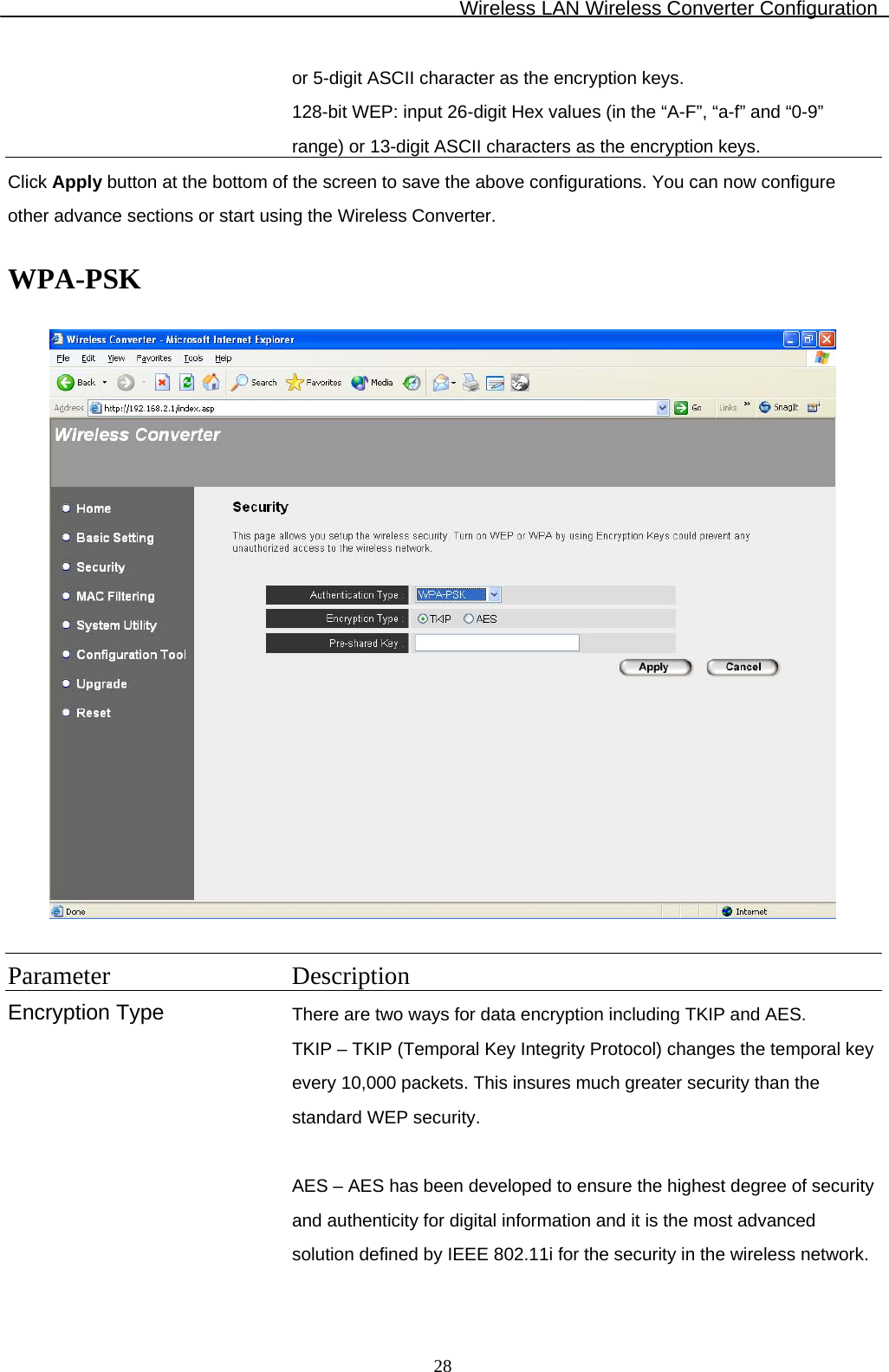 Wireless LAN Wireless Converter Configuration  28or 5-digit ASCII character as the encryption keys. 128-bit WEP: input 26-digit Hex values (in the “A-F”, “a-f” and “0-9” range) or 13-digit ASCII characters as the encryption keys. Click Apply button at the bottom of the screen to save the above configurations. You can now configure other advance sections or start using the Wireless Converter.  WPA-PSK    Parameter Description Encryption Type There are two ways for data encryption including TKIP and AES. TKIP – TKIP (Temporal Key Integrity Protocol) changes the temporal key every 10,000 packets. This insures much greater security than the standard WEP security.  AES – AES has been developed to ensure the highest degree of security and authenticity for digital information and it is the most advanced solution defined by IEEE 802.11i for the security in the wireless network.  