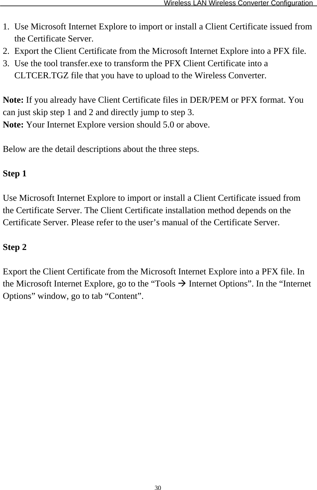 Wireless LAN Wireless Converter Configuration  301.  Use Microsoft Internet Explore to import or install a Client Certificate issued from the Certificate Server. 2.  Export the Client Certificate from the Microsoft Internet Explore into a PFX file. 3.  Use the tool transfer.exe to transform the PFX Client Certificate into a CLTCER.TGZ file that you have to upload to the Wireless Converter.  Note: If you already have Client Certificate files in DER/PEM or PFX format. You can just skip step 1 and 2 and directly jump to step 3. Note: Your Internet Explore version should 5.0 or above.  Below are the detail descriptions about the three steps.  Step 1  Use Microsoft Internet Explore to import or install a Client Certificate issued from the Certificate Server. The Client Certificate installation method depends on the Certificate Server. Please refer to the user’s manual of the Certificate Server.  Step 2  Export the Client Certificate from the Microsoft Internet Explore into a PFX file. In the Microsoft Internet Explore, go to the “Tools  Internet Options”. In the “Internet Options” window, go to tab “Content”.  