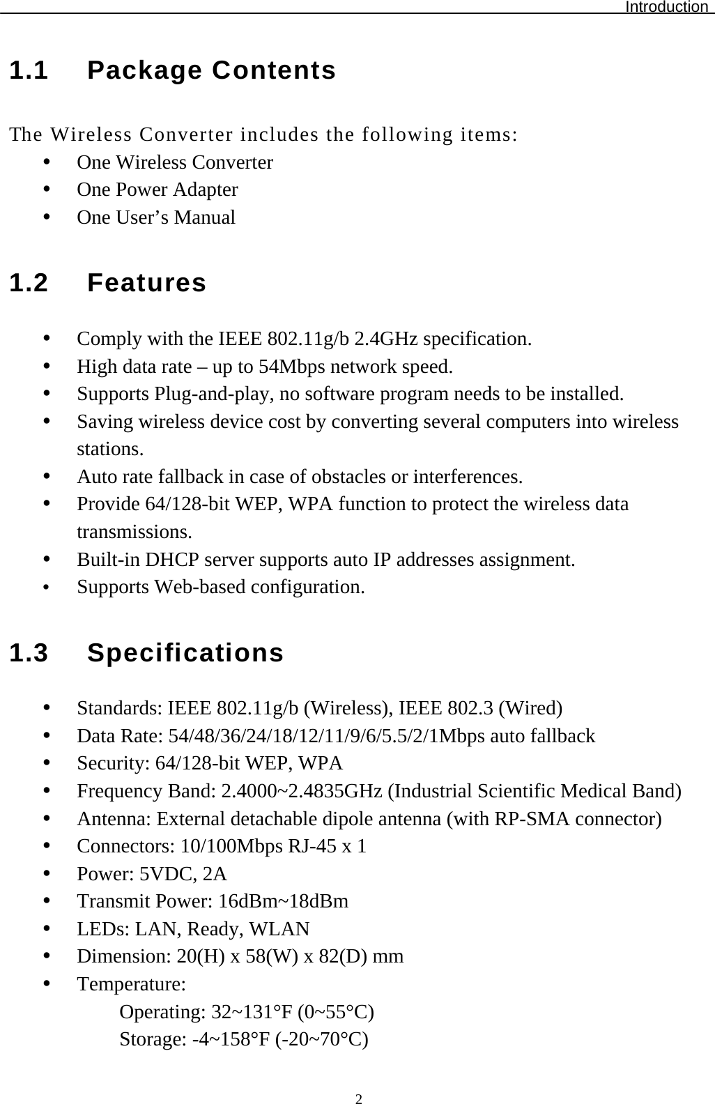 Introduction  21.1 Package Contents The Wireless Converter includes the following items:   One Wireless Converter   One Power Adapter   One User’s Manual  1.2 Features   Comply with the IEEE 802.11g/b 2.4GHz specification.   High data rate – up to 54Mbps network speed.    Supports Plug-and-play, no software program needs to be installed.   Saving wireless device cost by converting several computers into wireless stations.   Auto rate fallback in case of obstacles or interferences.    Provide 64/128-bit WEP, WPA function to protect the wireless data transmissions.   Built-in DHCP server supports auto IP addresses assignment.   Supports Web-based configuration.   1.3 Specifications   Standards: IEEE 802.11g/b (Wireless), IEEE 802.3 (Wired)   Data Rate: 54/48/36/24/18/12/11/9/6/5.5/2/1Mbps auto fallback   Security: 64/128-bit WEP, WPA   Frequency Band: 2.4000~2.4835GHz (Industrial Scientific Medical Band)   Antenna: External detachable dipole antenna (with RP-SMA connector)   Connectors: 10/100Mbps RJ-45 x 1   Power: 5VDC, 2A   Transmit Power: 16dBm~18dBm   LEDs: LAN, Ready, WLAN   Dimension: 20(H) x 58(W) x 82(D) mm    Temperature:  Operating: 32~131°F (0~55°C) Storage: -4~158°F (-20~70°C) 