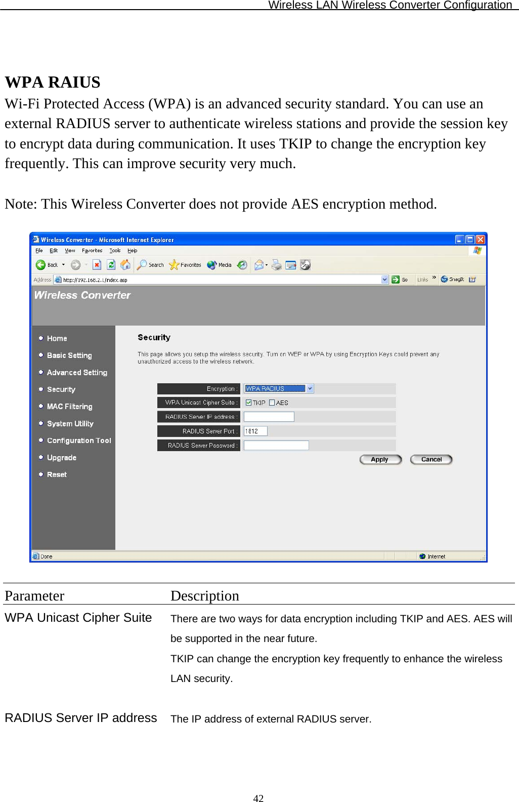 Wireless LAN Wireless Converter Configuration  42  WPA RAIUS Wi-Fi Protected Access (WPA) is an advanced security standard. You can use an external RADIUS server to authenticate wireless stations and provide the session key to encrypt data during communication. It uses TKIP to change the encryption key frequently. This can improve security very much.  Note: This Wireless Converter does not provide AES encryption method.    Parameter Description WPA Unicast Cipher Suite There are two ways for data encryption including TKIP and AES. AES will be supported in the near future. TKIP can change the encryption key frequently to enhance the wireless LAN security.   RADIUS Server IP address The IP address of external RADIUS server.   