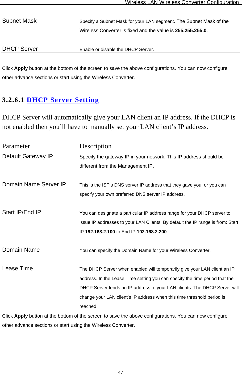 Wireless LAN Wireless Converter Configuration  47Subnet Mask  Specify a Subnet Mask for your LAN segment. The Subnet Mask of the Wireless Converter is fixed and the value is 255.255.255.0.   DHCP Server  Enable or disable the DHCP Server.  Click Apply button at the bottom of the screen to save the above configurations. You can now configure other advance sections or start using the Wireless Converter.  3.2.6.1 DHCP Server Setting DHCP Server will automatically give your LAN client an IP address. If the DHCP is not enabled then you’ll have to manually set your LAN client’s IP address.  Parameter Description Default Gateway IP  Specify the gateway IP in your network. This IP address should be different from the Management IP.    Domain Name Server IP  This is the ISP’s DNS server IP address that they gave you; or you can specify your own preferred DNS server IP address.   Start IP/End IP  You can designate a particular IP address range for your DHCP server to issue IP addresses to your LAN Clients. By default the IP range is from: Start IP 192.168.2.100 to End IP 192.168.2.200.  Domain Name  You can specify the Domain Name for your Wireless Converter.   Lease Time  The DHCP Server when enabled will temporarily give your LAN client an IP address. In the Lease Time setting you can specify the time period that the DHCP Server lends an IP address to your LAN clients. The DHCP Server will change your LAN client’s IP address when this time threshold period is reached. Click Apply button at the bottom of the screen to save the above configurations. You can now configure other advance sections or start using the Wireless Converter.   