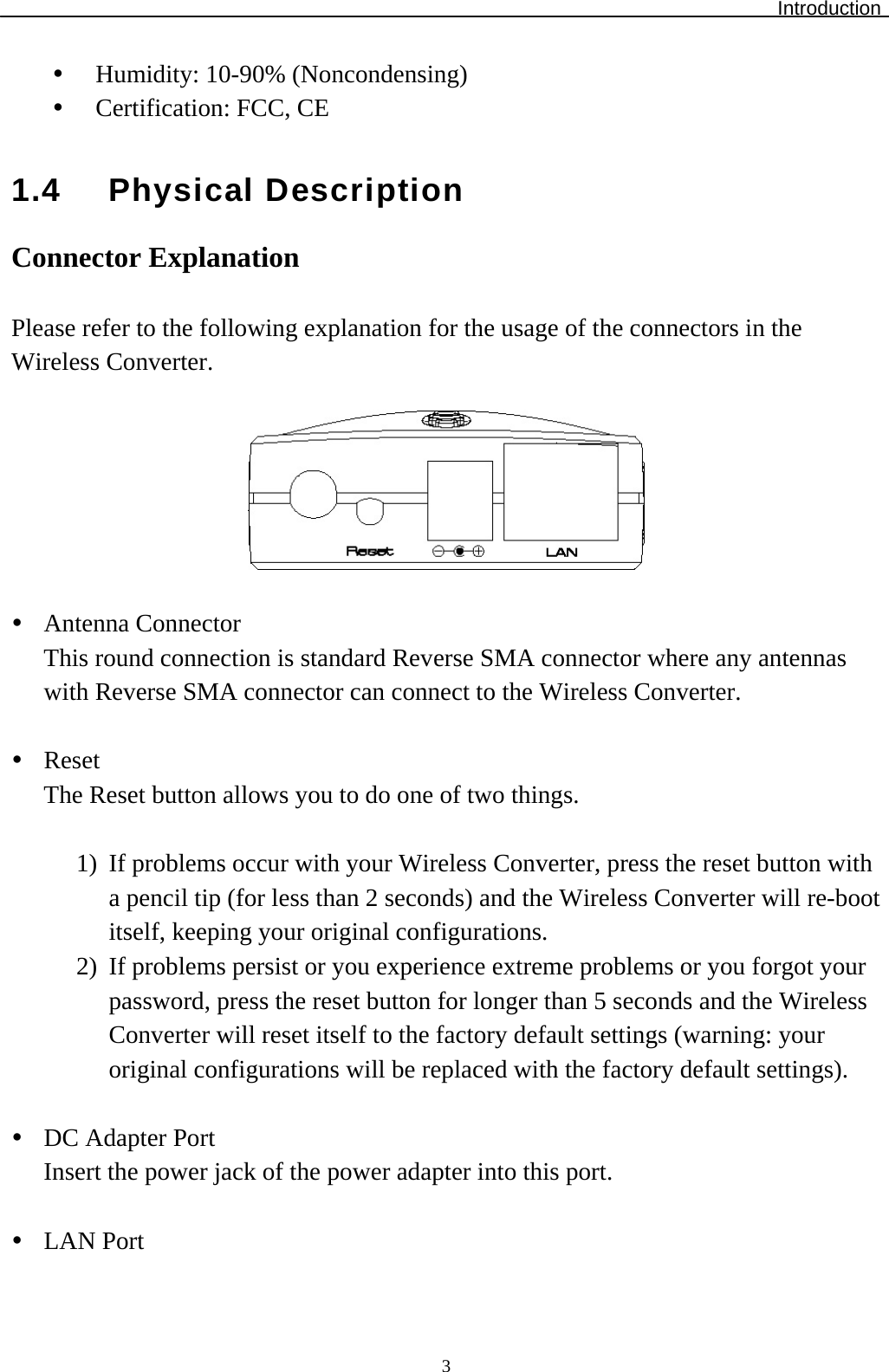 Introduction  3  Humidity: 10-90% (Noncondensing)   Certification: FCC, CE  1.4 Physical Description Connector Explanation  Please refer to the following explanation for the usage of the connectors in the Wireless Converter.     Antenna Connector This round connection is standard Reverse SMA connector where any antennas with Reverse SMA connector can connect to the Wireless Converter.   Reset The Reset button allows you to do one of two things.  1)  If problems occur with your Wireless Converter, press the reset button with a pencil tip (for less than 2 seconds) and the Wireless Converter will re-boot itself, keeping your original configurations. 2)  If problems persist or you experience extreme problems or you forgot your password, press the reset button for longer than 5 seconds and the Wireless Converter will reset itself to the factory default settings (warning: your original configurations will be replaced with the factory default settings).   DC Adapter Port Insert the power jack of the power adapter into this port.   LAN Port 