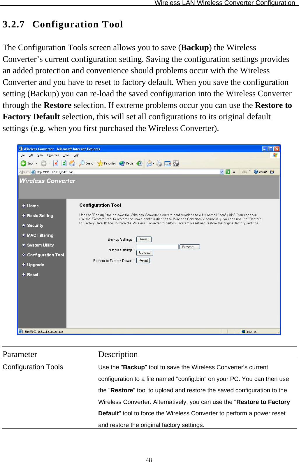 Wireless LAN Wireless Converter Configuration  483.2.7 Configuration Tool The Configuration Tools screen allows you to save (Backup) the Wireless Converter’s current configuration setting. Saving the configuration settings provides an added protection and convenience should problems occur with the Wireless Converter and you have to reset to factory default. When you save the configuration setting (Backup) you can re-load the saved configuration into the Wireless Converter through the Restore selection. If extreme problems occur you can use the Restore to Factory Default selection, this will set all configurations to its original default settings (e.g. when you first purchased the Wireless Converter).    Parameter Description Configuration Tools Use the &quot;Backup&quot; tool to save the Wireless Converter’s current configuration to a file named &quot;config.bin&quot; on your PC. You can then use the &quot;Restore&quot; tool to upload and restore the saved configuration to the Wireless Converter. Alternatively, you can use the &quot;Restore to Factory Default&quot; tool to force the Wireless Converter to perform a power reset and restore the original factory settings. 