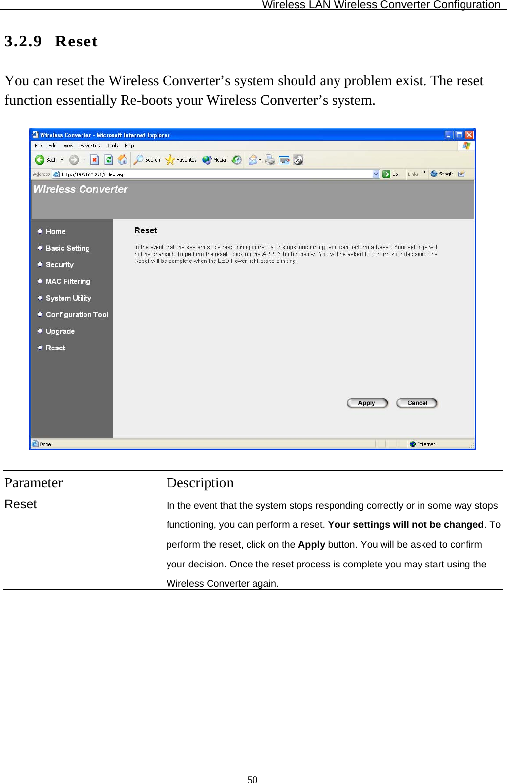 Wireless LAN Wireless Converter Configuration  503.2.9 Reset You can reset the Wireless Converter’s system should any problem exist. The reset function essentially Re-boots your Wireless Converter’s system.    Parameter Description Reset  In the event that the system stops responding correctly or in some way stops functioning, you can perform a reset. Your settings will not be changed. To perform the reset, click on the Apply button. You will be asked to confirm your decision. Once the reset process is complete you may start using the Wireless Converter again.  