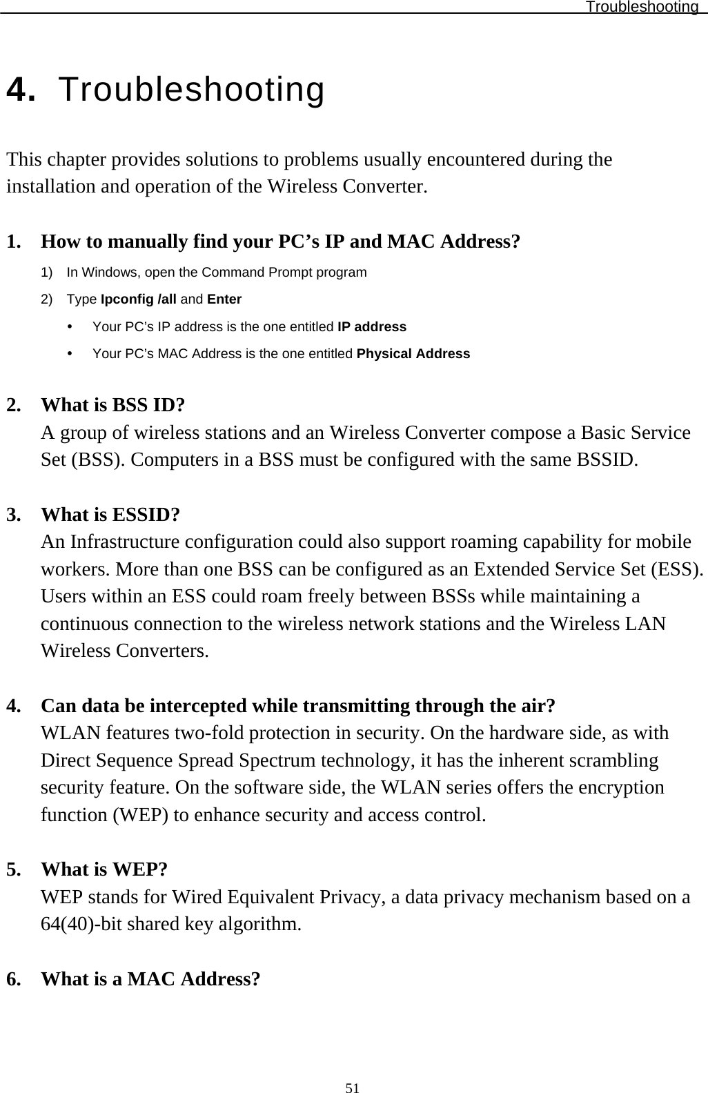 Troubleshooting  514.  Troubleshooting This chapter provides solutions to problems usually encountered during the installation and operation of the Wireless Converter.   1.  How to manually find your PC’s IP and MAC Address? 1)  In Windows, open the Command Prompt program 2) Type Ipconfig /all and Enter   Your PC’s IP address is the one entitled IP address   Your PC’s MAC Address is the one entitled Physical Address  2.  What is BSS ID? A group of wireless stations and an Wireless Converter compose a Basic Service Set (BSS). Computers in a BSS must be configured with the same BSSID.  3.  What is ESSID? An Infrastructure configuration could also support roaming capability for mobile workers. More than one BSS can be configured as an Extended Service Set (ESS). Users within an ESS could roam freely between BSSs while maintaining a continuous connection to the wireless network stations and the Wireless LAN Wireless Converters.  4.  Can data be intercepted while transmitting through the air? WLAN features two-fold protection in security. On the hardware side, as with Direct Sequence Spread Spectrum technology, it has the inherent scrambling security feature. On the software side, the WLAN series offers the encryption function (WEP) to enhance security and access control.  5.  What is WEP? WEP stands for Wired Equivalent Privacy, a data privacy mechanism based on a 64(40)-bit shared key algorithm.  6.  What is a MAC Address? 