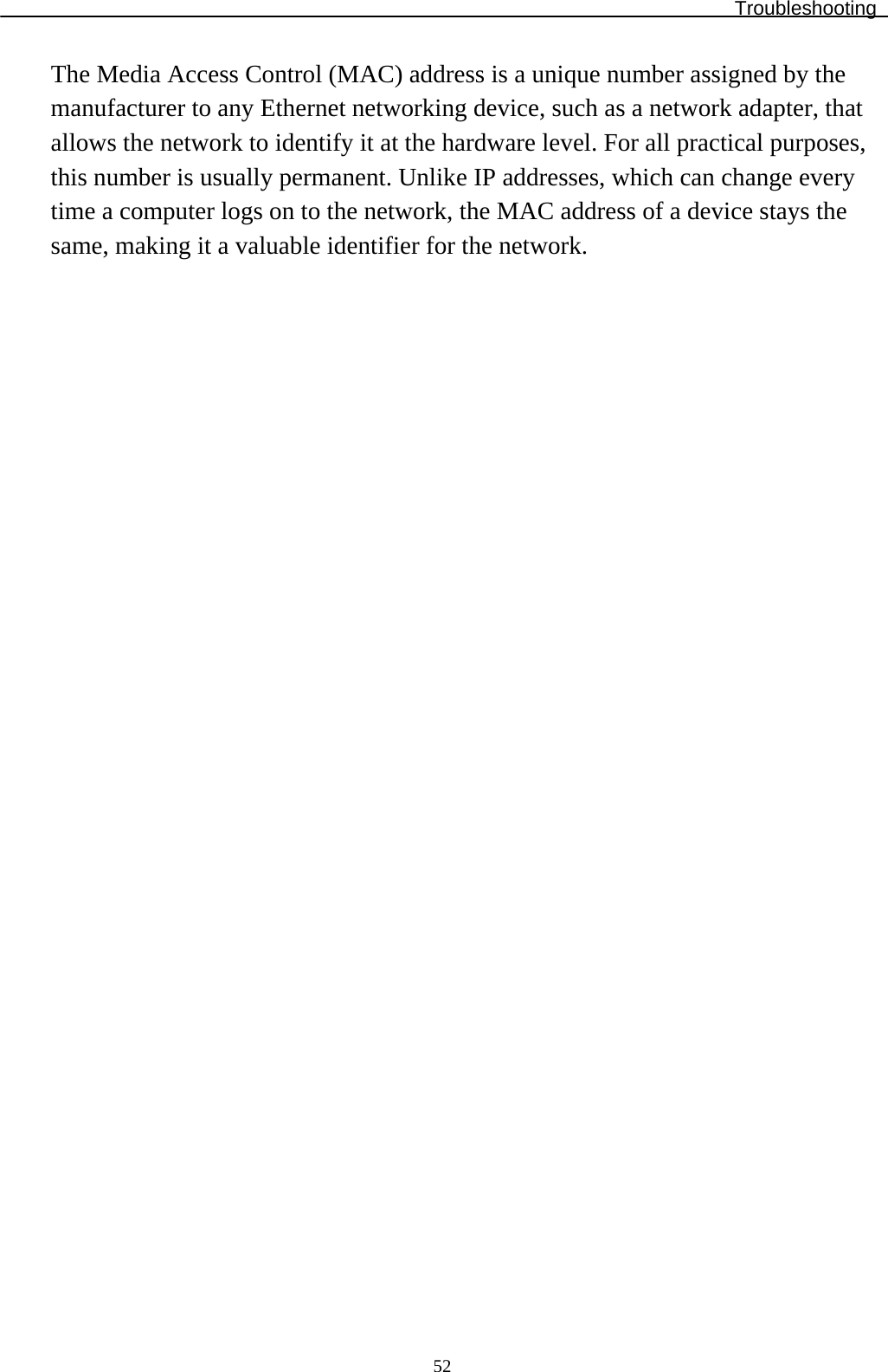Troubleshooting  52The Media Access Control (MAC) address is a unique number assigned by the manufacturer to any Ethernet networking device, such as a network adapter, that allows the network to identify it at the hardware level. For all practical purposes, this number is usually permanent. Unlike IP addresses, which can change every time a computer logs on to the network, the MAC address of a device stays the same, making it a valuable identifier for the network.                               