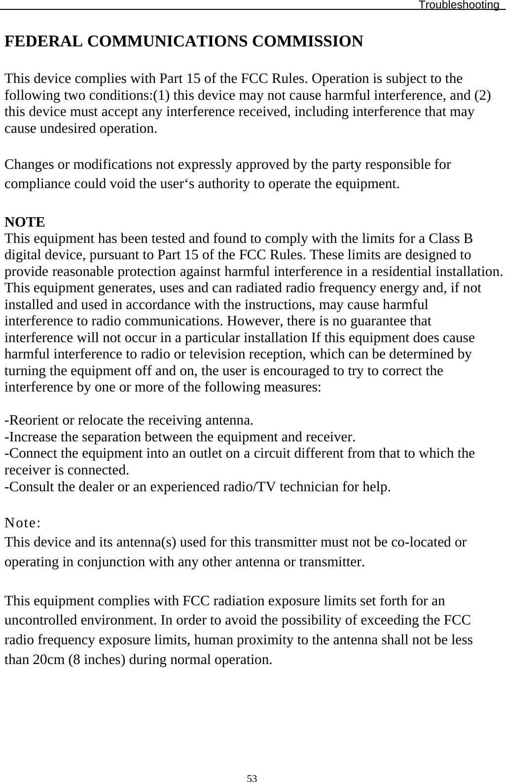 Troubleshooting  53FEDERAL COMMUNICATIONS COMMISSION  This device complies with Part 15 of the FCC Rules. Operation is subject to the following two conditions:(1) this device may not cause harmful interference, and (2) this device must accept any interference received, including interference that may cause undesired operation.  Changes or modifications not expressly approved by the party responsible for compliance could void the user‘s authority to operate the equipment.  NOTE This equipment has been tested and found to comply with the limits for a Class B digital device, pursuant to Part 15 of the FCC Rules. These limits are designed to provide reasonable protection against harmful interference in a residential installation. This equipment generates, uses and can radiated radio frequency energy and, if not installed and used in accordance with the instructions, may cause harmful interference to radio communications. However, there is no guarantee that interference will not occur in a particular installation If this equipment does cause harmful interference to radio or television reception, which can be determined by turning the equipment off and on, the user is encouraged to try to correct the interference by one or more of the following measures:  -Reorient or relocate the receiving antenna. -Increase the separation between the equipment and receiver. -Connect the equipment into an outlet on a circuit different from that to which the receiver is connected. -Consult the dealer or an experienced radio/TV technician for help.  Note: This device and its antenna(s) used for this transmitter must not be co-located or operating in conjunction with any other antenna or transmitter.  This equipment complies with FCC radiation exposure limits set forth for an uncontrolled environment. In order to avoid the possibility of exceeding the FCC radio frequency exposure limits, human proximity to the antenna shall not be less than 20cm (8 inches) during normal operation. 