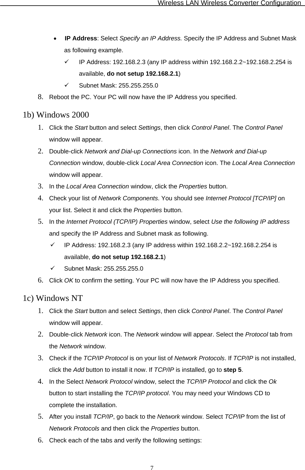 Wireless LAN Wireless Converter Configuration  7 •  IP Address: Select Specify an IP Address. Specify the IP Address and Subnet Mask as following example.   IP Address: 192.168.2.3 (any IP address within 192.168.2.2~192.168.2.254 is available, do not setup 192.168.2.1)   Subnet Mask: 255.255.255.0 8.  Reboot the PC. Your PC will now have the IP Address you specified.  1b) Windows 2000 1.  Click the Start button and select Settings, then click Control Panel. The Control Panel window will appear. 2.  Double-click Network and Dial-up Connections icon. In the Network and Dial-up     Connection window, double-click Local Area Connection icon. The Local Area Connection window will appear. 3.  In the Local Area Connection window, click the Properties button. 4.  Check your list of Network Components. You should see Internet Protocol [TCP/IP] on     your list. Select it and click the Properties button. 5.  In the Internet Protocol (TCP/IP) Properties window, select Use the following IP address and specify the IP Address and Subnet mask as following.   IP Address: 192.168.2.3 (any IP address within 192.168.2.2~192.168.2.254 is available, do not setup 192.168.2.1)   Subnet Mask: 255.255.255.0 6.  Click OK to confirm the setting. Your PC will now have the IP Address you specified.  1c) Windows NT 1.  Click the Start button and select Settings, then click Control Panel. The Control Panel window will appear. 2.  Double-click Network icon. The Network window will appear. Select the Protocol tab from the Network window. 3.  Check if the TCP/IP Protocol is on your list of Network Protocols. If TCP/IP is not installed, click the Add button to install it now. If TCP/IP is installed, go to step 5. 4.  In the Select Network Protocol window, select the TCP/IP Protocol and click the Ok     button to start installing the TCP/IP protocol. You may need your Windows CD to     complete the installation. 5.  After you install TCP/IP, go back to the Network window. Select TCP/IP from the list of Network Protocols and then click the Properties button. 6.  Check each of the tabs and verify the following settings: 