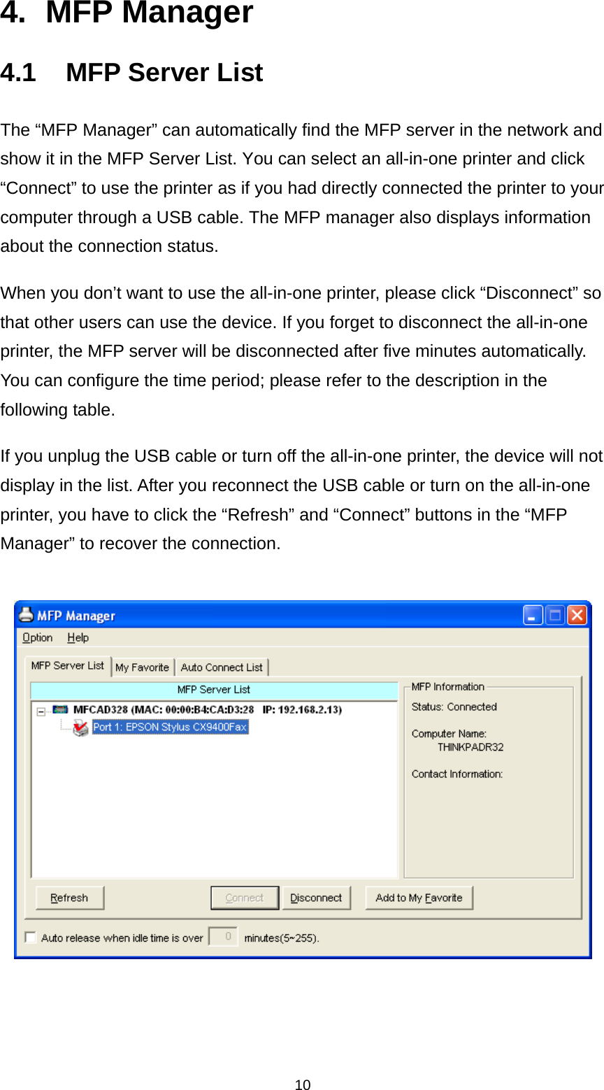 10 4. MFP Manager 4.1  MFP Server List The “MFP Manager” can automatically find the MFP server in the network and show it in the MFP Server List. You can select an all-in-one printer and click “Connect” to use the printer as if you had directly connected the printer to your computer through a USB cable. The MFP manager also displays information about the connection status. When you don’t want to use the all-in-one printer, please click “Disconnect” so that other users can use the device. If you forget to disconnect the all-in-one printer, the MFP server will be disconnected after five minutes automatically. You can configure the time period; please refer to the description in the following table. If you unplug the USB cable or turn off the all-in-one printer, the device will not display in the list. After you reconnect the USB cable or turn on the all-in-one printer, you have to click the “Refresh” and “Connect” buttons in the “MFP Manager” to recover the connection.      
