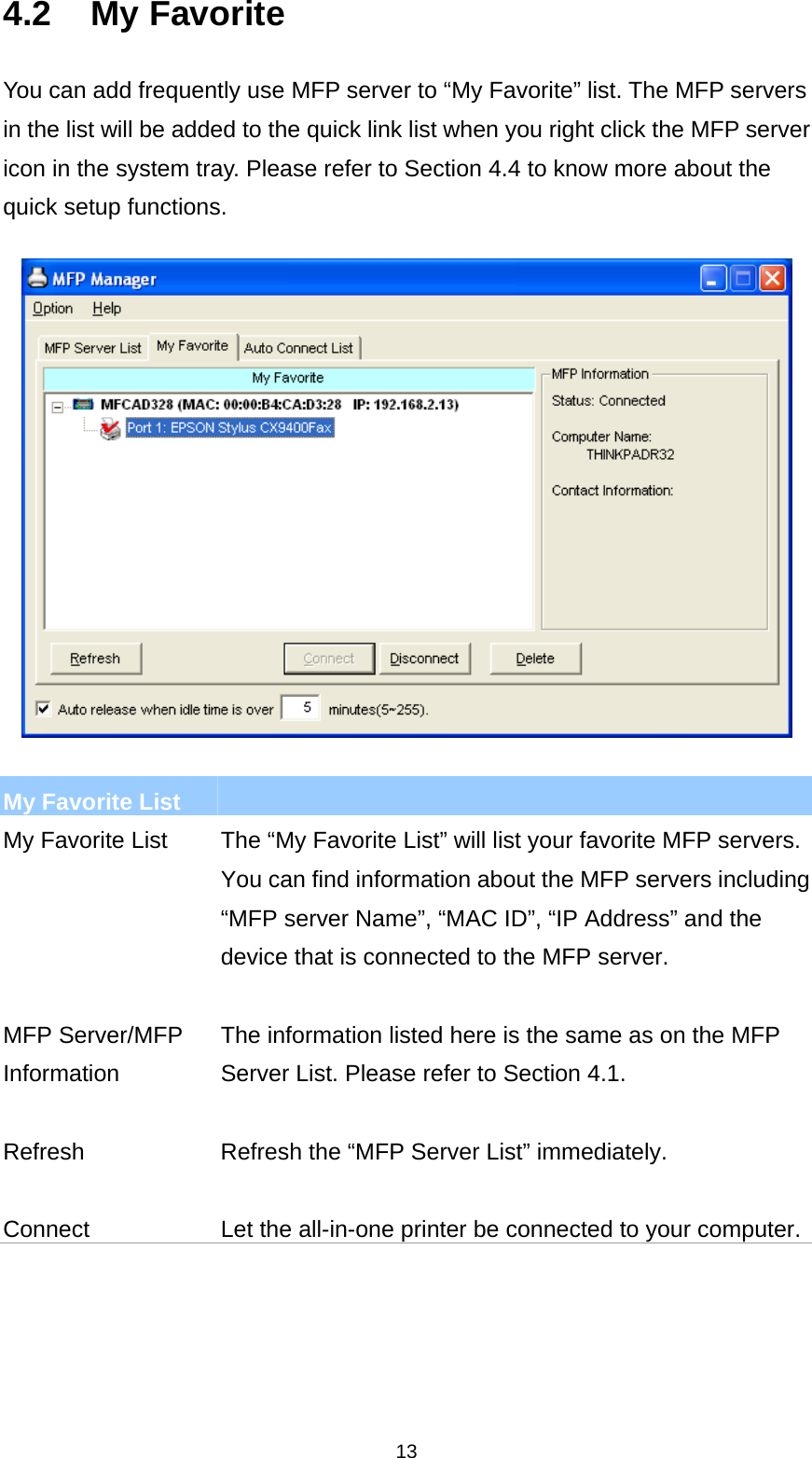 13 4.2 My Favorite You can add frequently use MFP server to “My Favorite” list. The MFP servers in the list will be added to the quick link list when you right click the MFP server icon in the system tray. Please refer to Section 4.4 to know more about the quick setup functions.    My Favorite List   My Favorite List  The “My Favorite List” will list your favorite MFP servers. You can find information about the MFP servers including “MFP server Name”, “MAC ID”, “IP Address” and the device that is connected to the MFP server.   MFP Server/MFP Information The information listed here is the same as on the MFP Server List. Please refer to Section 4.1.   Refresh  Refresh the “MFP Server List” immediately.   Connect  Let the all-in-one printer be connected to your computer.    