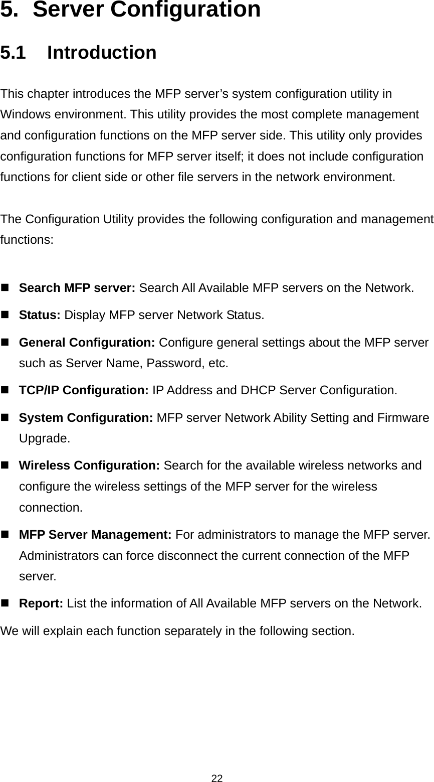 22 5. Server Configuration 5.1 Introduction This chapter introduces the MFP server’s system configuration utility in Windows environment. This utility provides the most complete management and configuration functions on the MFP server side. This utility only provides configuration functions for MFP server itself; it does not include configuration functions for client side or other file servers in the network environment.  The Configuration Utility provides the following configuration and management functions:   Search MFP server: Search All Available MFP servers on the Network.  Status: Display MFP server Network Status.  General Configuration: Configure general settings about the MFP server such as Server Name, Password, etc.  TCP/IP Configuration: IP Address and DHCP Server Configuration.  System Configuration: MFP server Network Ability Setting and Firmware Upgrade.  Wireless Configuration: Search for the available wireless networks and configure the wireless settings of the MFP server for the wireless connection.  MFP Server Management: For administrators to manage the MFP server. Administrators can force disconnect the current connection of the MFP server.  Report: List the information of All Available MFP servers on the Network. We will explain each function separately in the following section.  