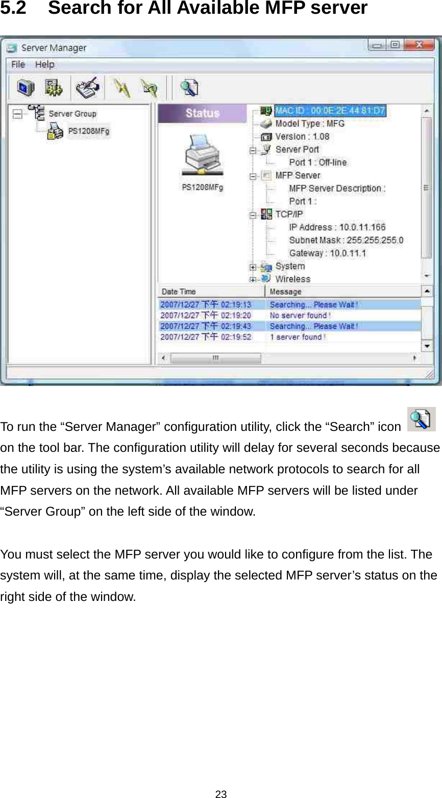 23 5.2  Search for All Available MFP server   To run the “Server Manager” configuration utility, click the “Search” icon   on the tool bar. The configuration utility will delay for several seconds because the utility is using the system’s available network protocols to search for all MFP servers on the network. All available MFP servers will be listed under “Server Group” on the left side of the window.    You must select the MFP server you would like to configure from the list. The system will, at the same time, display the selected MFP server’s status on the right side of the window. 