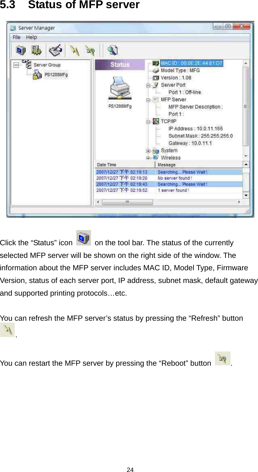 24 5.3  Status of MFP server   Click the “Status” icon    on the tool bar. The status of the currently selected MFP server will be shown on the right side of the window. The information about the MFP server includes MAC ID, Model Type, Firmware Version, status of each server port, IP address, subnet mask, default gateway and supported printing protocols…etc.  You can refresh the MFP server’s status by pressing the “Refresh” button .  You can restart the MFP server by pressing the “Reboot” button  .    