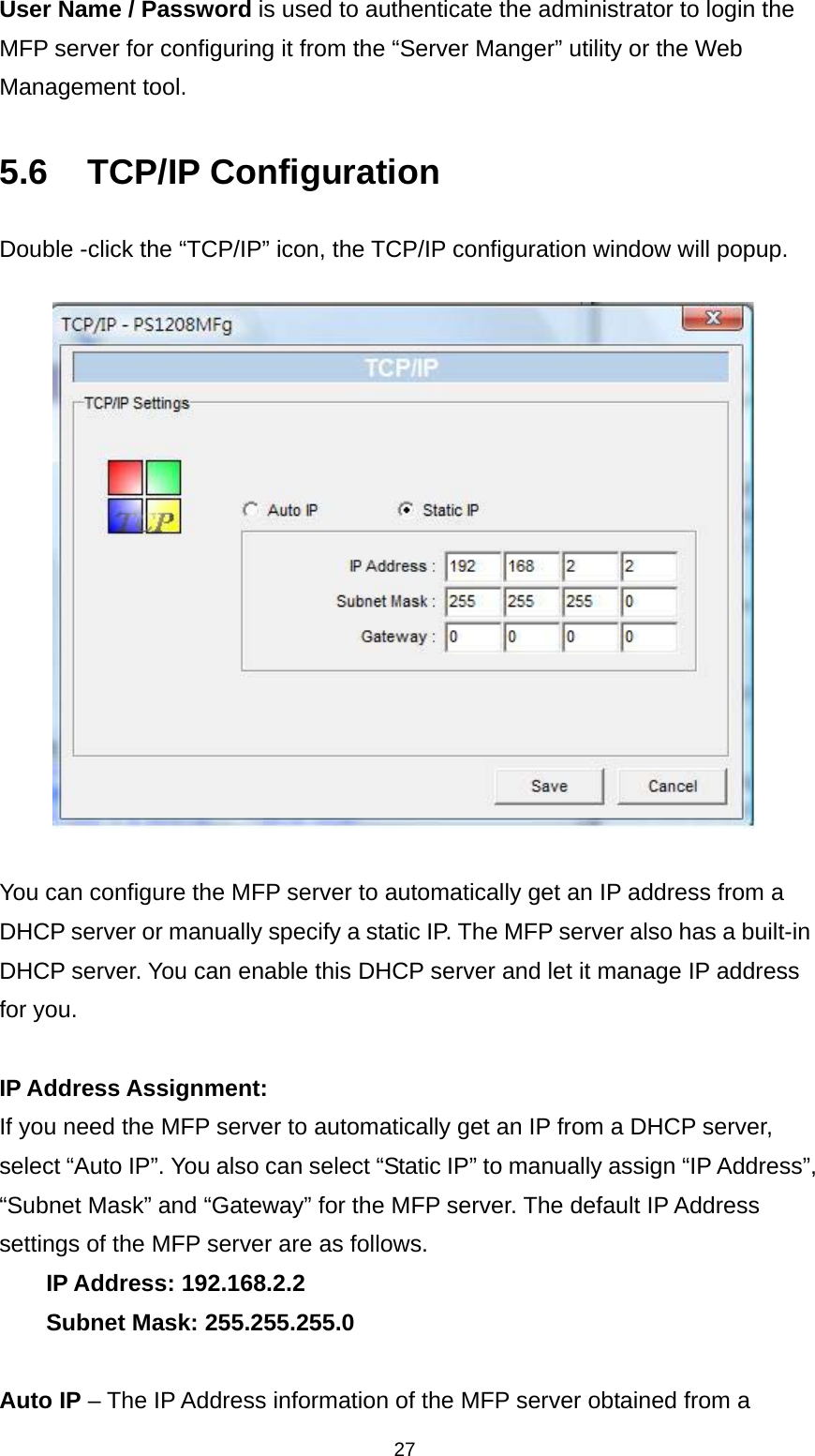 27 User Name / Password is used to authenticate the administrator to login the MFP server for configuring it from the “Server Manger” utility or the Web Management tool.  5.6 TCP/IP Configuration Double -click the “TCP/IP” icon, the TCP/IP configuration window will popup.    You can configure the MFP server to automatically get an IP address from a DHCP server or manually specify a static IP. The MFP server also has a built-in DHCP server. You can enable this DHCP server and let it manage IP address for you.  IP Address Assignment:   If you need the MFP server to automatically get an IP from a DHCP server, select “Auto IP”. You also can select “Static IP” to manually assign “IP Address”, “Subnet Mask” and “Gateway” for the MFP server. The default IP Address settings of the MFP server are as follows. IP Address: 192.168.2.2 Subnet Mask: 255.255.255.0  Auto IP – The IP Address information of the MFP server obtained from a 