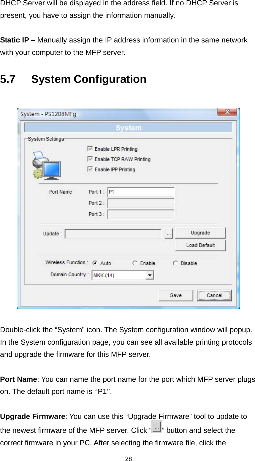 28 DHCP Server will be displayed in the address field. If no DHCP Server is present, you have to assign the information manually.  Static IP – Manually assign the IP address information in the same network with your computer to the MFP server.    5.7   System Configuration    Double-click the “System” icon. The System configuration window will popup. In the System configuration page, you can see all available printing protocols and upgrade the firmware for this MFP server.  Port Name: You can name the port name for the port which MFP server plugs on. The default port name is ‘’P1’’.  Upgrade Firmware: You can use this “Upgrade Firmware” tool to update to the newest firmware of the MFP server. Click “ ” button and select the correct firmware in your PC. After selecting the firmware file, click the 