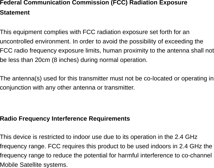 Federal Communication Commission (FCC) Radiation Exposure Statement  This equipment complies with FCC radiation exposure set forth for an uncontrolled environment. In order to avoid the possibility of exceeding the FCC radio frequency exposure limits, human proximity to the antenna shall not be less than 20cm (8 inches) during normal operation.  The antenna(s) used for this transmitter must not be co-located or operating in conjunction with any other antenna or transmitter.   Radio Frequency Interference Requirements  This device is restricted to indoor use due to its operation in the 2.4 GHz frequency range. FCC requires this product to be used indoors in 2.4 GHz the frequency range to reduce the potential for harmful interference to co-channel Mobile Satellite systems.                     