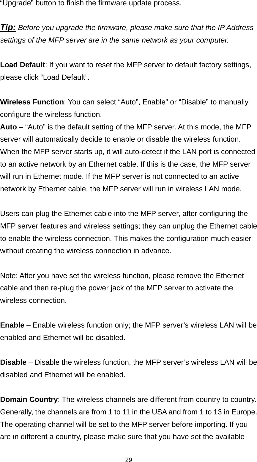 29 “Upgrade” button to finish the firmware update process.    Tip: Before you upgrade the firmware, please make sure that the IP Address settings of the MFP server are in the same network as your computer.   Load Default: If you want to reset the MFP server to default factory settings, please click “Load Default”.  Wireless Function: You can select “Auto”, Enable” or “Disable” to manually configure the wireless function.   Auto – “Auto” is the default setting of the MFP server. At this mode, the MFP server will automatically decide to enable or disable the wireless function. When the MFP server starts up, it will auto-detect if the LAN port is connected to an active network by an Ethernet cable. If this is the case, the MFP server will run in Ethernet mode. If the MFP server is not connected to an active network by Ethernet cable, the MFP server will run in wireless LAN mode.    Users can plug the Ethernet cable into the MFP server, after configuring the MFP server features and wireless settings; they can unplug the Ethernet cable to enable the wireless connection. This makes the configuration much easier without creating the wireless connection in advance.  Note: After you have set the wireless function, please remove the Ethernet cable and then re-plug the power jack of the MFP server to activate the wireless connection.  Enable – Enable wireless function only; the MFP server’s wireless LAN will be enabled and Ethernet will be disabled.  Disable – Disable the wireless function, the MFP server’s wireless LAN will be disabled and Ethernet will be enabled.  Domain Country: The wireless channels are different from country to country. Generally, the channels are from 1 to 11 in the USA and from 1 to 13 in Europe. The operating channel will be set to the MFP server before importing. If you are in different a country, please make sure that you have set the available 