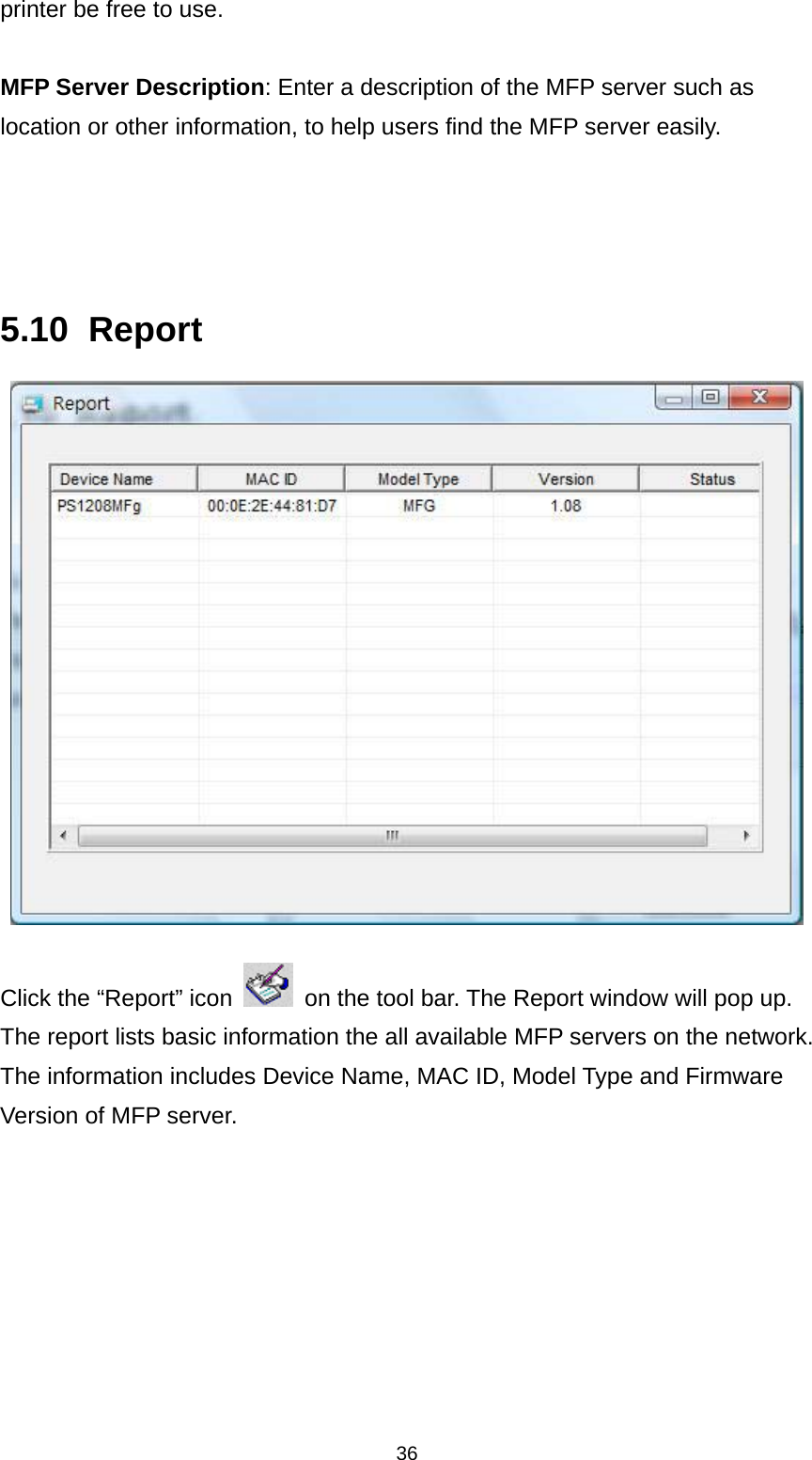 36 printer be free to use.  MFP Server Description: Enter a description of the MFP server such as location or other information, to help users find the MFP server easily.     5.10 Report   Click the “Report” icon    on the tool bar. The Report window will pop up. The report lists basic information the all available MFP servers on the network. The information includes Device Name, MAC ID, Model Type and Firmware Version of MFP server.    