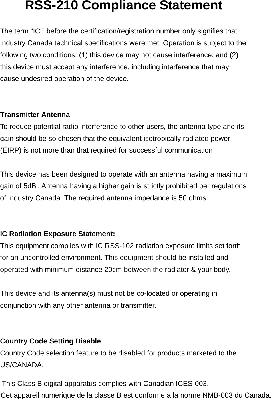 RSS-210 Compliance Statement  The term “IC:” before the certification/registration number only signifies that Industry Canada technical specifications were met. Operation is subject to the following two conditions: (1) this device may not cause interference, and (2) this device must accept any interference, including interference that may cause undesired operation of the device.   Transmitter Antenna To reduce potential radio interference to other users, the antenna type and its gain should be so chosen that the equivalent isotropically radiated power (EIRP) is not more than that required for successful communication  This device has been designed to operate with an antenna having a maximum gain of 5dBi. Antenna having a higher gain is strictly prohibited per regulations of Industry Canada. The required antenna impedance is 50 ohms.   IC Radiation Exposure Statement: This equipment complies with IC RSS-102 radiation exposure limits set forth for an uncontrolled environment. This equipment should be installed and operated with minimum distance 20cm between the radiator &amp; your body.  This device and its antenna(s) must not be co-located or operating in conjunction with any other antenna or transmitter.   Country Code Setting Disable Country Code selection feature to be disabled for products marketed to the US/CANADA.    This Class B digital apparatus complies with Canadian ICES-003.  Cet appareil numerique de la classe B est conforme a la norme NMB-003 du Canada.