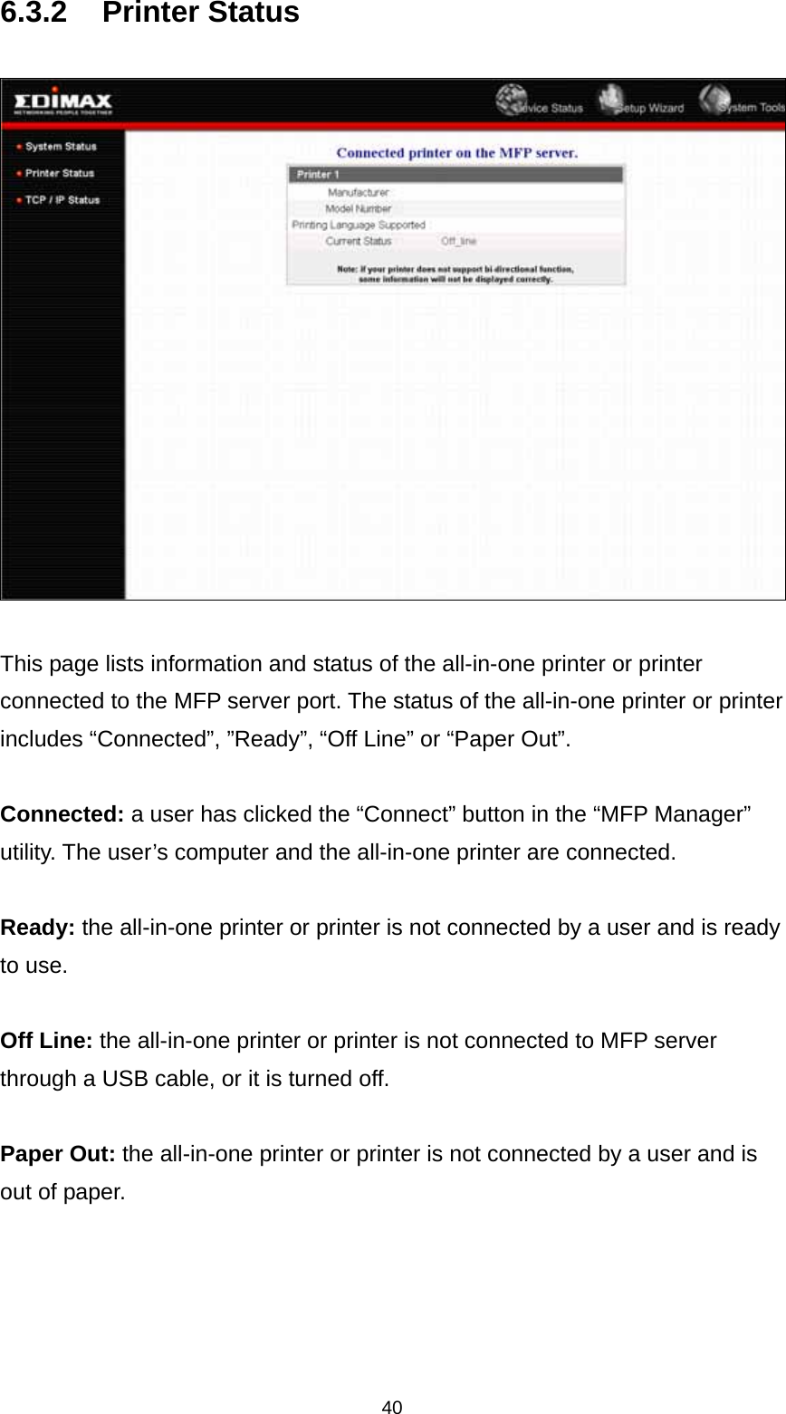 40 6.3.2 Printer Status    This page lists information and status of the all-in-one printer or printer connected to the MFP server port. The status of the all-in-one printer or printer includes “Connected”, ”Ready”, “Off Line” or “Paper Out”.  Connected: a user has clicked the “Connect” button in the “MFP Manager” utility. The user’s computer and the all-in-one printer are connected.  Ready: the all-in-one printer or printer is not connected by a user and is ready to use.  Off Line: the all-in-one printer or printer is not connected to MFP server through a USB cable, or it is turned off.  Paper Out: the all-in-one printer or printer is not connected by a user and is out of paper.    