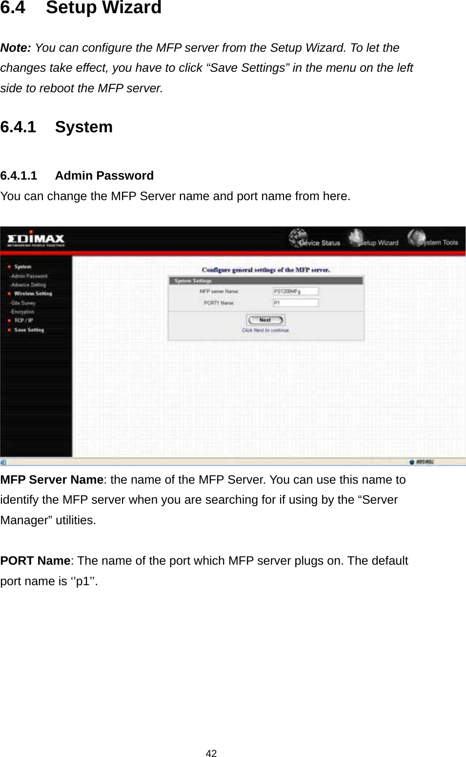 42 6.4 Setup Wizard Note: You can configure the MFP server from the Setup Wizard. To let the changes take effect, you have to click “Save Settings” in the menu on the left side to reboot the MFP server.  6.4.1 System   6.4.1.1 Admin Password You can change the MFP Server name and port name from here.  MFP Server Name: the name of the MFP Server. You can use this name to identify the MFP server when you are searching for if using by the “Server Manager” utilities.  PORT Name: The name of the port which MFP server plugs on. The default port name is ‘’p1’’.        