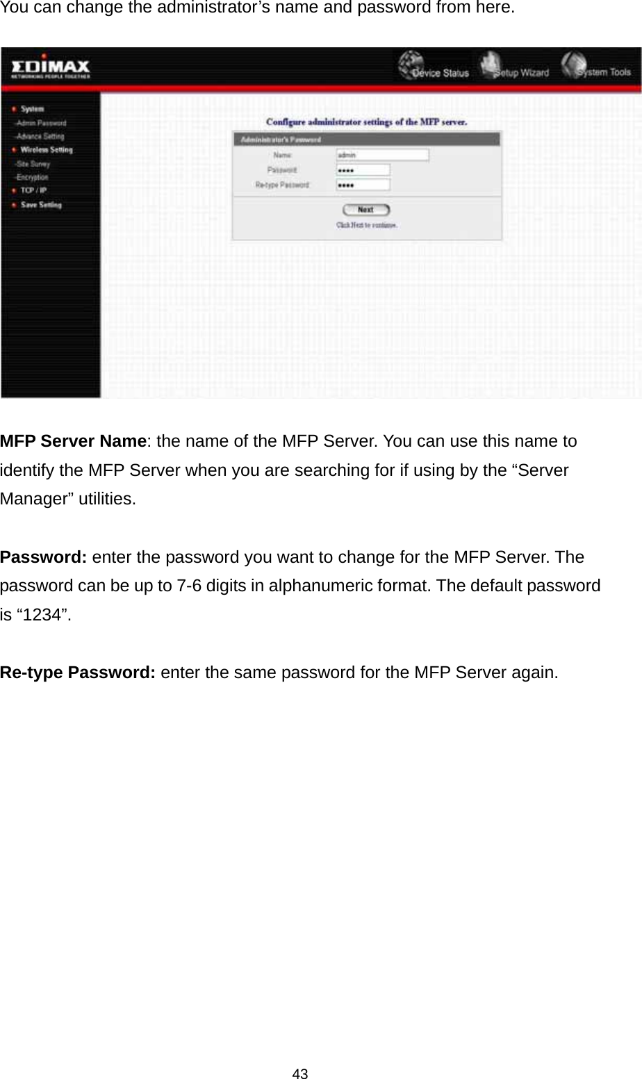 43 You can change the administrator’s name and password from here.   MFP Server Name: the name of the MFP Server. You can use this name to identify the MFP Server when you are searching for if using by the “Server Manager” utilities.  Password: enter the password you want to change for the MFP Server. The password can be up to 7-6 digits in alphanumeric format. The default password is “1234”.  Re-type Password: enter the same password for the MFP Server again. 