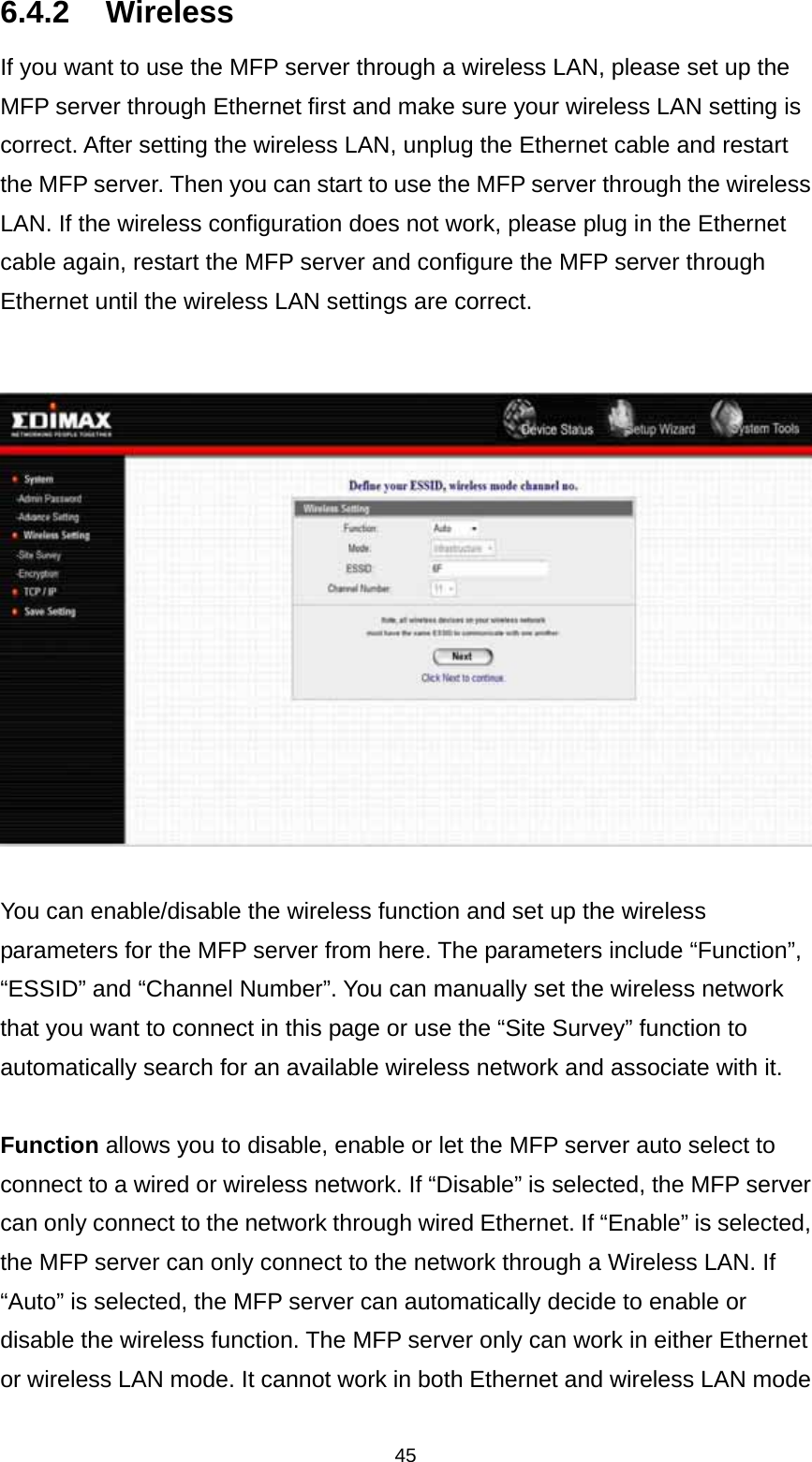 45 6.4.2 Wireless If you want to use the MFP server through a wireless LAN, please set up the MFP server through Ethernet first and make sure your wireless LAN setting is correct. After setting the wireless LAN, unplug the Ethernet cable and restart the MFP server. Then you can start to use the MFP server through the wireless LAN. If the wireless configuration does not work, please plug in the Ethernet cable again, restart the MFP server and configure the MFP server through Ethernet until the wireless LAN settings are correct.     You can enable/disable the wireless function and set up the wireless parameters for the MFP server from here. The parameters include “Function”, “ESSID” and “Channel Number”. You can manually set the wireless network that you want to connect in this page or use the “Site Survey” function to automatically search for an available wireless network and associate with it.  Function allows you to disable, enable or let the MFP server auto select to connect to a wired or wireless network. If “Disable” is selected, the MFP server can only connect to the network through wired Ethernet. If “Enable” is selected, the MFP server can only connect to the network through a Wireless LAN. If “Auto” is selected, the MFP server can automatically decide to enable or disable the wireless function. The MFP server only can work in either Ethernet or wireless LAN mode. It cannot work in both Ethernet and wireless LAN mode 