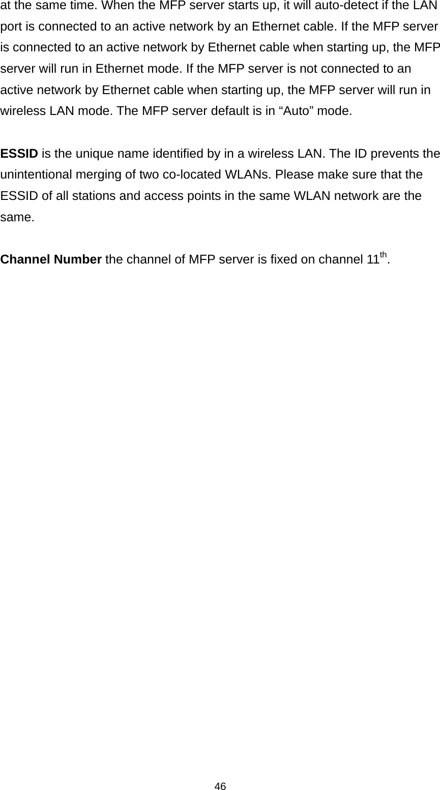 46 at the same time. When the MFP server starts up, it will auto-detect if the LAN port is connected to an active network by an Ethernet cable. If the MFP server is connected to an active network by Ethernet cable when starting up, the MFP server will run in Ethernet mode. If the MFP server is not connected to an active network by Ethernet cable when starting up, the MFP server will run in wireless LAN mode. The MFP server default is in “Auto” mode.  ESSID is the unique name identified by in a wireless LAN. The ID prevents the unintentional merging of two co-located WLANs. Please make sure that the ESSID of all stations and access points in the same WLAN network are the same.  Channel Number the channel of MFP server is fixed on channel 11th.         