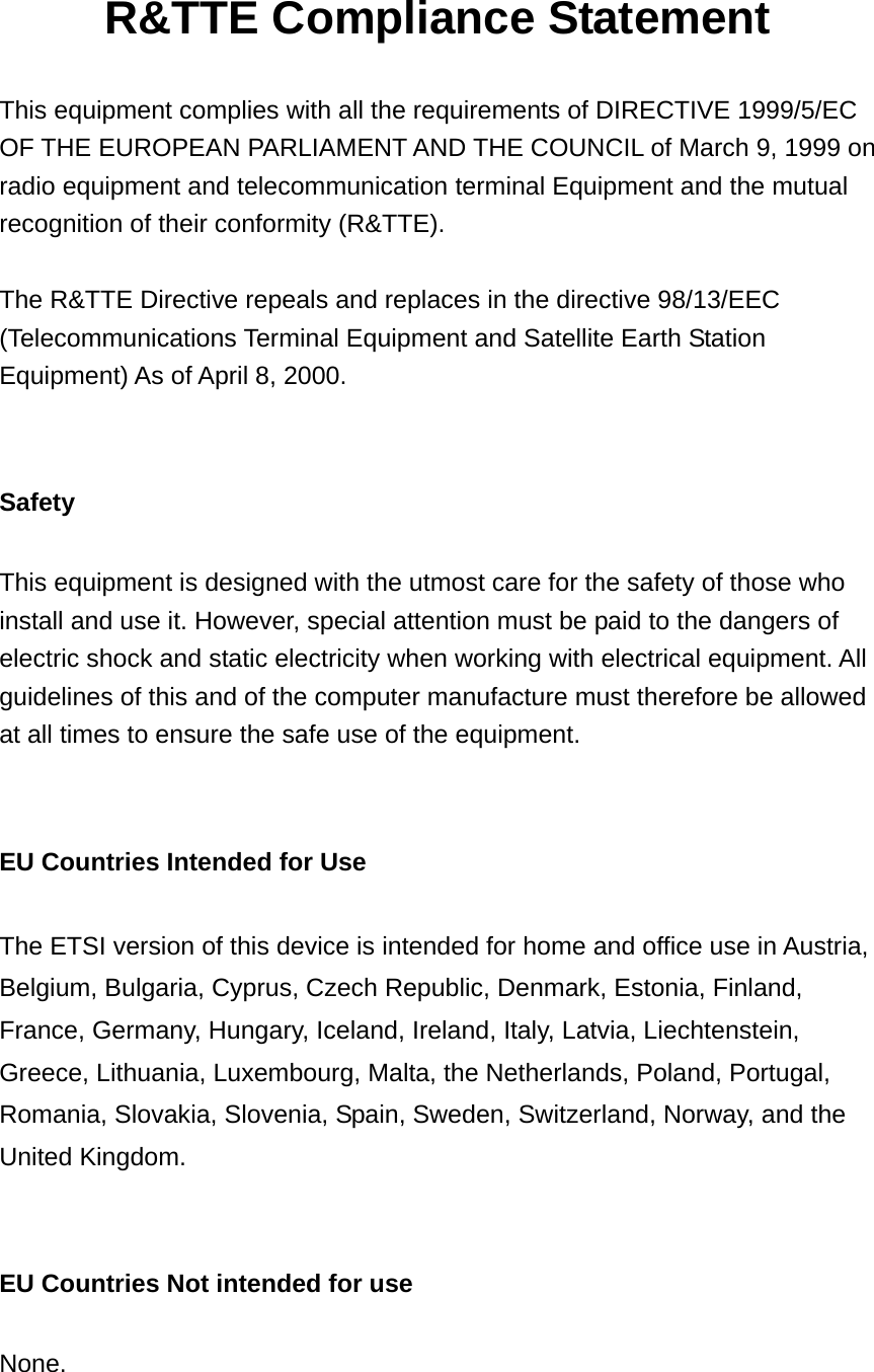 R&amp;TTE Compliance Statement  This equipment complies with all the requirements of DIRECTIVE 1999/5/EC OF THE EUROPEAN PARLIAMENT AND THE COUNCIL of March 9, 1999 on radio equipment and telecommunication terminal Equipment and the mutual recognition of their conformity (R&amp;TTE).  The R&amp;TTE Directive repeals and replaces in the directive 98/13/EEC (Telecommunications Terminal Equipment and Satellite Earth Station Equipment) As of April 8, 2000.   Safety  This equipment is designed with the utmost care for the safety of those who install and use it. However, special attention must be paid to the dangers of electric shock and static electricity when working with electrical equipment. All guidelines of this and of the computer manufacture must therefore be allowed at all times to ensure the safe use of the equipment.   EU Countries Intended for Use    The ETSI version of this device is intended for home and office use in Austria, Belgium, Bulgaria, Cyprus, Czech Republic, Denmark, Estonia, Finland, France, Germany, Hungary, Iceland, Ireland, Italy, Latvia, Liechtenstein, Greece, Lithuania, Luxembourg, Malta, the Netherlands, Poland, Portugal, Romania, Slovakia, Slovenia, Spain, Sweden, Switzerland, Norway, and the United Kingdom.   EU Countries Not intended for use    None.  