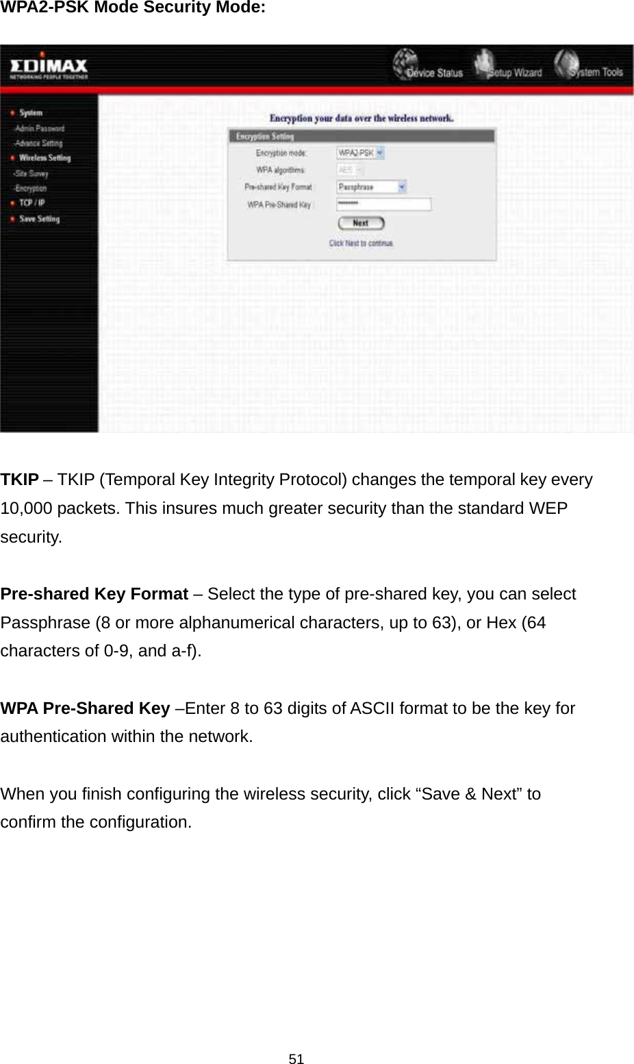 51 WPA2-PSK Mode Security Mode:    TKIP – TKIP (Temporal Key Integrity Protocol) changes the temporal key every 10,000 packets. This insures much greater security than the standard WEP security.  Pre-shared Key Format – Select the type of pre-shared key, you can select Passphrase (8 or more alphanumerical characters, up to 63), or Hex (64 characters of 0-9, and a-f).  WPA Pre-Shared Key –Enter 8 to 63 digits of ASCII format to be the key for authentication within the network.   When you finish configuring the wireless security, click “Save &amp; Next” to confirm the configuration.        