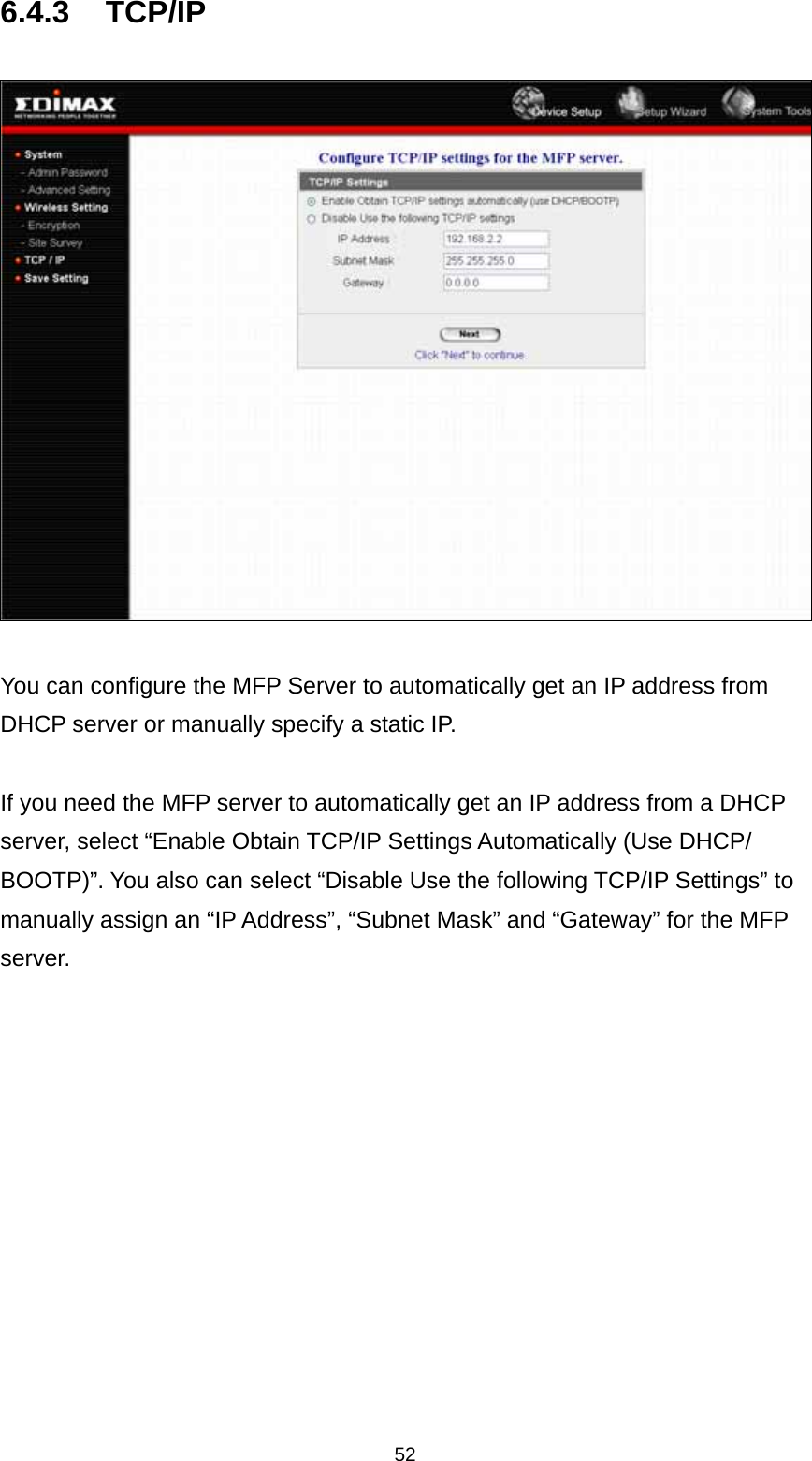 52 6.4.3 TCP/IP    You can configure the MFP Server to automatically get an IP address from DHCP server or manually specify a static IP.  If you need the MFP server to automatically get an IP address from a DHCP server, select “Enable Obtain TCP/IP Settings Automatically (Use DHCP/ BOOTP)”. You also can select “Disable Use the following TCP/IP Settings” to manually assign an “IP Address”, “Subnet Mask” and “Gateway” for the MFP server.         