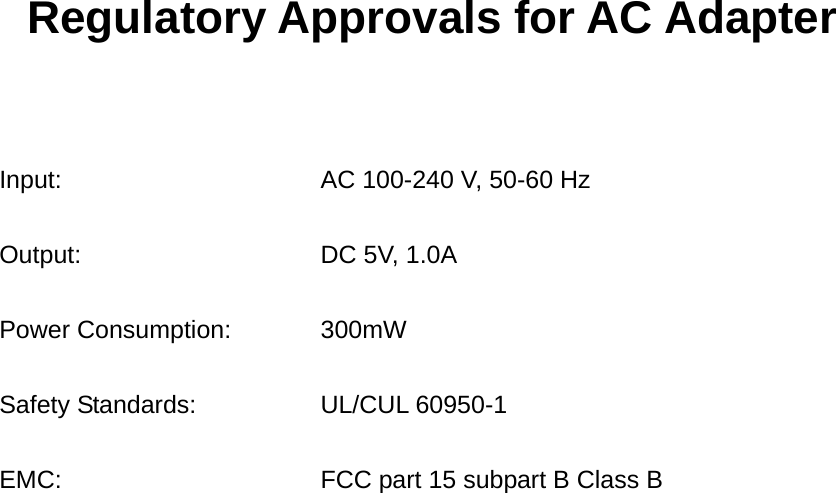 Regulatory Approvals for AC Adapter    Input:  AC 100-240 V, 50-60 Hz Output:  DC 5V, 1.0A Power Consumption:  300mW Safety Standards:  UL/CUL 60950-1   EMC:  FCC part 15 subpart B Class B                         