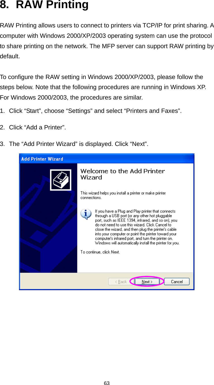 63 8. RAW Printing RAW Printing allows users to connect to printers via TCP/IP for print sharing. A computer with Windows 2000/XP/2003 operating system can use the protocol to share printing on the network. The MFP server can support RAW printing by default.    To configure the RAW setting in Windows 2000/XP/2003, please follow the steps below. Note that the following procedures are running in Windows XP. For Windows 2000/2003, the procedures are similar. 1.  Click “Start”, choose “Settings” and select “Printers and Faxes”. 2.  Click “Add a Printer”. 3.  The “Add Printer Wizard” is displayed. Click “Next”.        